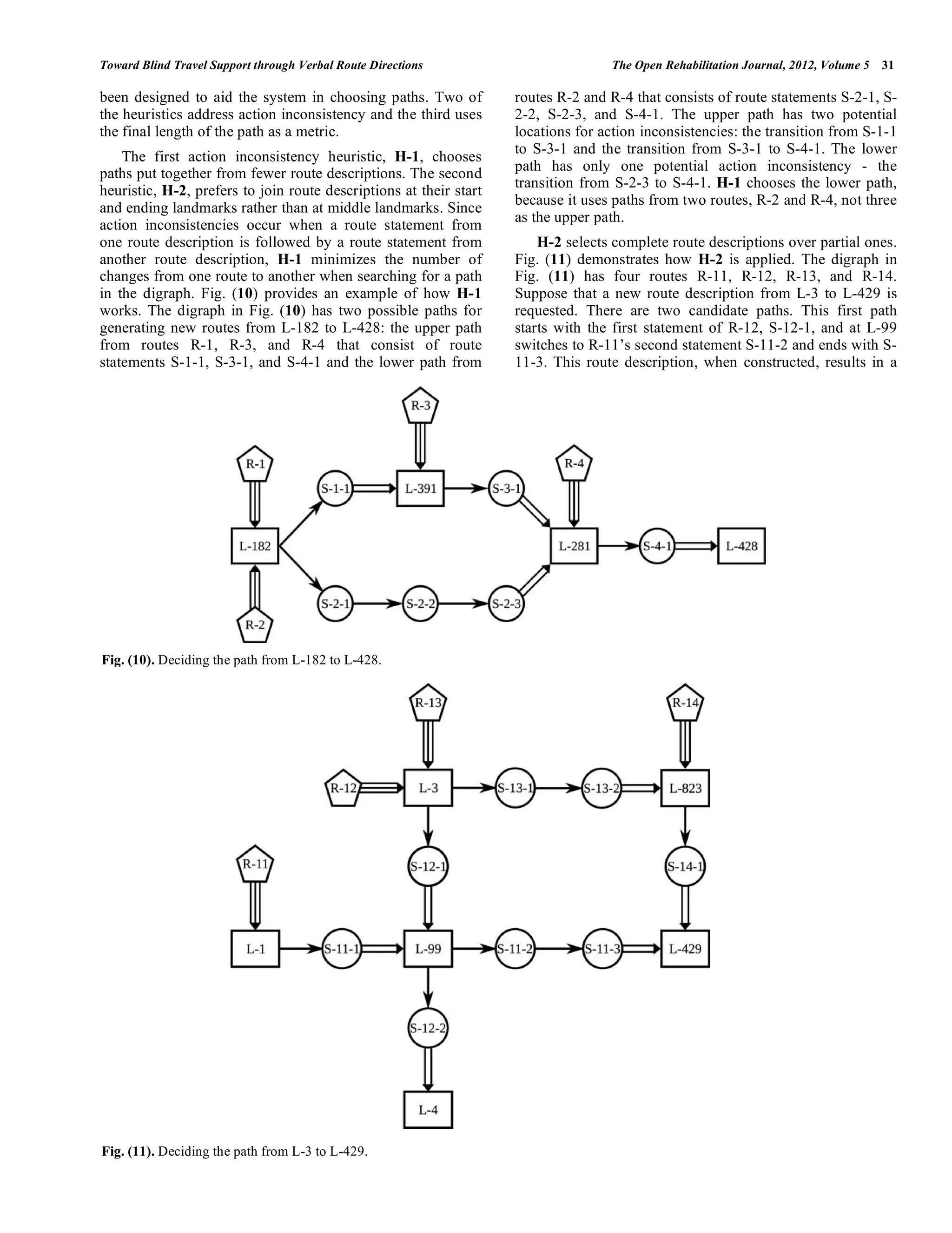 Toward Blind Travel Support through Verbal Route Directions                        The Open Rehabilitation Journal, 2012, Volume 5   31

been designed to aid the system in choosing paths. Two of           routes R-2 and R-4 that consists of route statements S-2-1, S-
the heuristics address action inconsistency and the third uses      2-2, S-2-3, and S-4-1. The upper path has two potential
the final length of the path as a metric.                           locations for action inconsistencies: the transition from S-1-1
                                                                    to S-3-1 and the transition from S-3-1 to S-4-1. The lower
    The first action inconsistency heuristic, H-1, chooses
paths put together from fewer route descriptions. The second        path has only one potential action inconsistency - the
                                                                    transition from S-2-3 to S-4-1. H-1 chooses the lower path,
heuristic, H-2, prefers to join route descriptions at their start
                                                                    because it uses paths from two routes, R-2 and R-4, not three
and ending landmarks rather than at middle landmarks. Since
                                                                    as the upper path.
action inconsistencies occur when a route statement from
one route description is followed by a route statement from             H-2 selects complete route descriptions over partial ones.
another route description, H-1 minimizes the number of              Fig. (11) demonstrates how H-2 is applied. The digraph in
changes from one route to another when searching for a path         Fig. (11) has four routes R-11, R-12, R-13, and R-14.
in the digraph. Fig. (10) provides an example of how H-1            Suppose that a new route description from L-3 to L-429 is
works. The digraph in Fig. (10) has two possible paths for          requested. There are two candidate paths. This first path
generating new routes from L-182 to L-428: the upper path           starts with the first statement of R-12, S-12-1, and at L-99
from routes R-1, R-3, and R-4 that consist of route                 switches to R-11’s second statement S-11-2 and ends with S-
statements S-1-1, S-3-1, and S-4-1 and the lower path from          11-3. This route description, when constructed, results in a




Fig. (10). Deciding the path from L-182 to L-428.




Fig. (11). Deciding the path from L-3 to L-429.
 