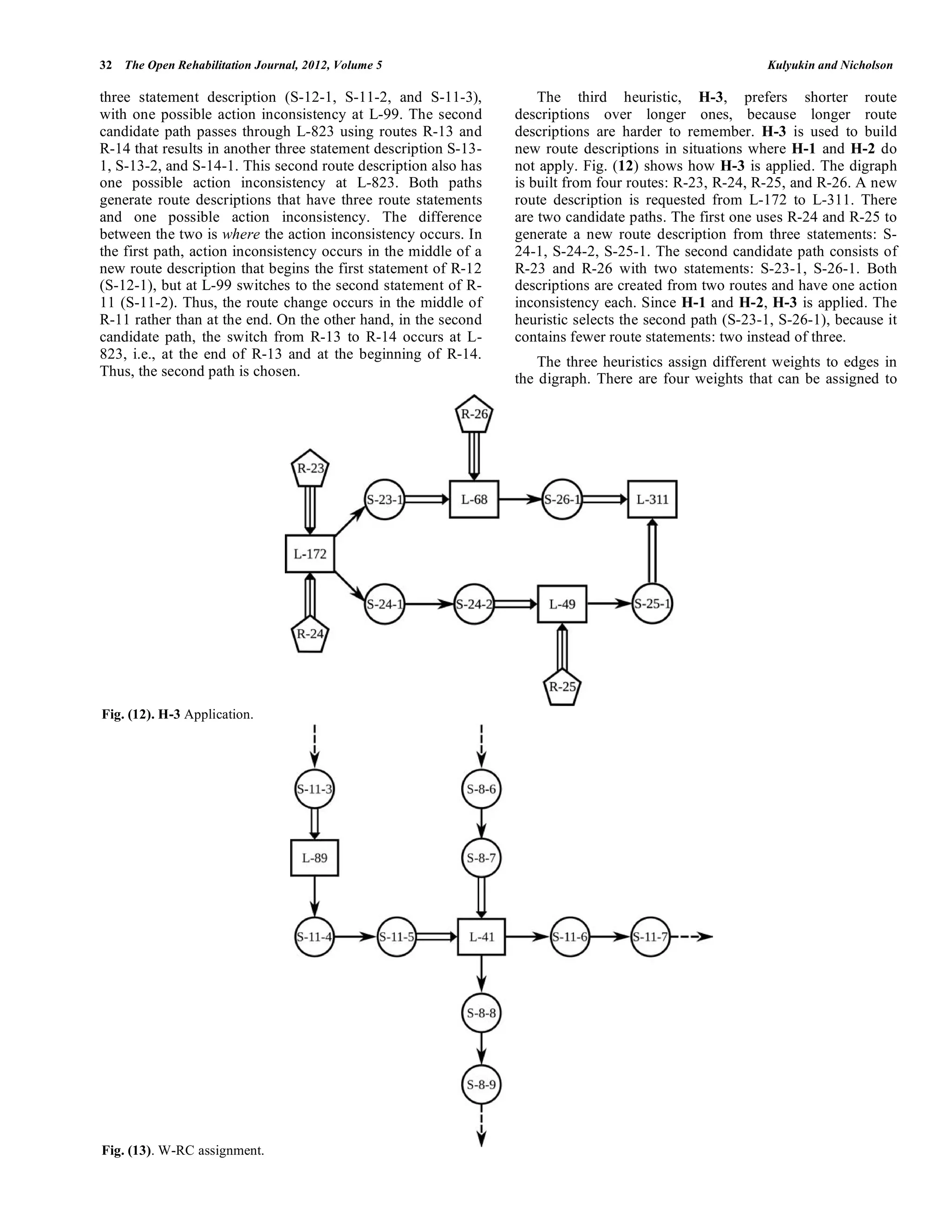 32 The Open Rehabilitation Journal, 2012, Volume 5                                                       Kulyukin and Nicholson

three statement description (S-12-1, S-11-2, and S-11-3),            The third heuristic, H-3, prefers shorter route
with one possible action inconsistency at L-99. The second       descriptions over longer ones, because longer route
candidate path passes through L-823 using routes R-13 and        descriptions are harder to remember. H-3 is used to build
R-14 that results in another three statement description S-13-   new route descriptions in situations where H-1 and H-2 do
1, S-13-2, and S-14-1. This second route description also has    not apply. Fig. (12) shows how H-3 is applied. The digraph
one possible action inconsistency at L-823. Both paths           is built from four routes: R-23, R-24, R-25, and R-26. A new
generate route descriptions that have three route statements     route description is requested from L-172 to L-311. There
and one possible action inconsistency. The difference            are two candidate paths. The first one uses R-24 and R-25 to
between the two is where the action inconsistency occurs. In     generate a new route description from three statements: S-
the first path, action inconsistency occurs in the middle of a   24-1, S-24-2, S-25-1. The second candidate path consists of
new route description that begins the first statement of R-12    R-23 and R-26 with two statements: S-23-1, S-26-1. Both
(S-12-1), but at L-99 switches to the second statement of R-     descriptions are created from two routes and have one action
11 (S-11-2). Thus, the route change occurs in the middle of      inconsistency each. Since H-1 and H-2, H-3 is applied. The
R-11 rather than at the end. On the other hand, in the second    heuristic selects the second path (S-23-1, S-26-1), because it
candidate path, the switch from R-13 to R-14 occurs at L-        contains fewer route statements: two instead of three.
823, i.e., at the end of R-13 and at the beginning of R-14.
                                                                     The three heuristics assign different weights to edges in
Thus, the second path is chosen.                                 the digraph. There are four weights that can be assigned to




Fig. (12). H-3 Application.




Fig. (13). W-RC assignment.
 