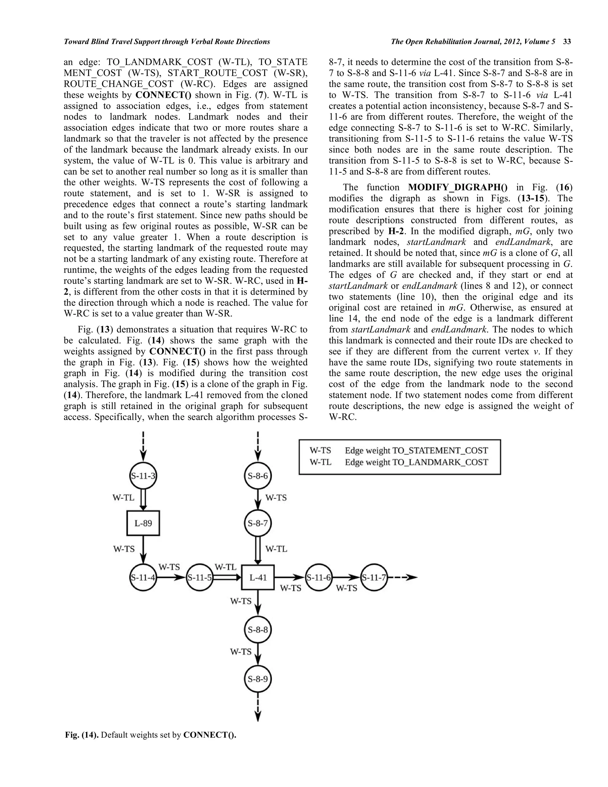 Toward Blind Travel Support through Verbal Route Directions                        The Open Rehabilitation Journal, 2012, Volume 5   33

an edge: TO_LANDMARK_COST (W-TL), TO_STATE                         8-7, it needs to determine the cost of the transition from S-8-
MENT_COST (W-TS), START_ROUTE_COST (W-SR),                         7 to S-8-8 and S-11-6 via L-41. Since S-8-7 and S-8-8 are in
ROUTE_CHANGE_COST (W-RC). Edges are assigned                       the same route, the transition cost from S-8-7 to S-8-8 is set
these weights by CONNECT() shown in Fig. (7). W-TL is              to W-TS. The transition from S-8-7 to S-11-6 via L-41
assigned to association edges, i.e., edges from statement          creates a potential action inconsistency, because S-8-7 and S-
nodes to landmark nodes. Landmark nodes and their                  11-6 are from different routes. Therefore, the weight of the
association edges indicate that two or more routes share a         edge connecting S-8-7 to S-11-6 is set to W-RC. Similarly,
landmark so that the traveler is not affected by the presence      transitioning from S-11-5 to S-11-6 retains the value W-TS
of the landmark because the landmark already exists. In our        since both nodes are in the same route description. The
system, the value of W-TL is 0. This value is arbitrary and        transition from S-11-5 to S-8-8 is set to W-RC, because S-
can be set to another real number so long as it is smaller than    11-5 and S-8-8 are from different routes.
the other weights. W-TS represents the cost of following a
                                                                       The function MODIFY_DIGRAPH() in Fig. (16)
route statement, and is set to 1. W-SR is assigned to
                                                                   modifies the digraph as shown in Figs. (13-15). The
precedence edges that connect a route’s starting landmark
                                                                   modification ensures that there is higher cost for joining
and to the route’s first statement. Since new paths should be
                                                                   route descriptions constructed from different routes, as
built using as few original routes as possible, W-SR can be
                                                                   prescribed by H-2. In the modified digraph, mG, only two
set to any value greater 1. When a route description is            landmark nodes, startLandmark and endLandmark, are
requested, the starting landmark of the requested route may
                                                                   retained. It should be noted that, since mG is a clone of G, all
not be a starting landmark of any existing route. Therefore at
                                                                   landmarks are still available for subsequent processing in G.
runtime, the weights of the edges leading from the requested
                                                                   The edges of G are checked and, if they start or end at
route’s starting landmark are set to W-SR. W-RC, used in H-
                                                                   startLandmark or endLandmark (lines 8 and 12), or connect
2, is different from the other costs in that it is determined by
                                                                   two statements (line 10), then the original edge and its
the direction through which a node is reached. The value for       original cost are retained in mG. Otherwise, as ensured at
W-RC is set to a value greater than W-SR.
                                                                   line 14, the end node of the edge is a landmark different
   Fig. (13) demonstrates a situation that requires W-RC to        from startLandmark and endLandmark. The nodes to which
be calculated. Fig. (14) shows the same graph with the             this landmark is connected and their route IDs are checked to
weights assigned by CONNECT() in the first pass through            see if they are different from the current vertex v. If they
the graph in Fig. (13). Fig. (15) shows how the weighted           have the same route IDs, signifying two route statements in
graph in Fig. (14) is modified during the transition cost          the same route description, the new edge uses the original
analysis. The graph in Fig. (15) is a clone of the graph in Fig.   cost of the edge from the landmark node to the second
(14). Therefore, the landmark L-41 removed from the cloned         statement node. If two statement nodes come from different
graph is still retained in the original graph for subsequent       route descriptions, the new edge is assigned the weight of
access. Specifically, when the search algorithm processes S-       W-RC.




Fig. (14). Default weights set by CONNECT().
 