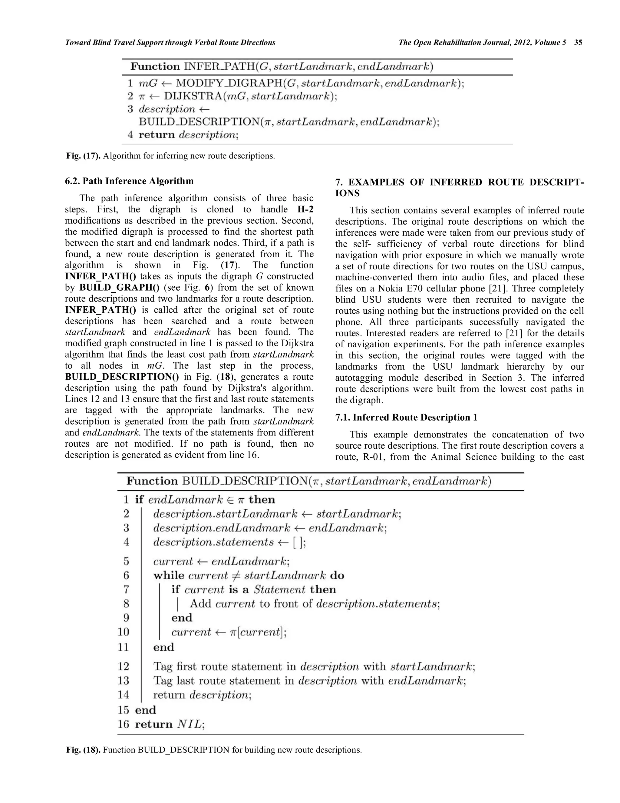 Toward Blind Travel Support through Verbal Route Directions                       The Open Rehabilitation Journal, 2012, Volume 5   35




Fig. (17). Algorithm for inferring new route descriptions.

6.2. Path Inference Algorithm                                      7. EXAMPLES OF INFERRED ROUTE DESCRIPT-
    The path inference algorithm consists of three basic           IONS
steps. First, the digraph is cloned to handle H-2                      This section contains several examples of inferred route
modifications as described in the previous section. Second,        descriptions. The original route descriptions on which the
the modified digraph is processed to find the shortest path        inferences were made were taken from our previous study of
between the start and end landmark nodes. Third, if a path is      the self- sufficiency of verbal route directions for blind
found, a new route description is generated from it. The           navigation with prior exposure in which we manually wrote
algorithm is shown in Fig. (17). The function                      a set of route directions for two routes on the USU campus,
INFER_PATH() takes as inputs the digraph G constructed             machine-converted them into audio files, and placed these
by BUILD_GRAPH() (see Fig. 6) from the set of known                files on a Nokia E70 cellular phone [21]. Three completely
route descriptions and two landmarks for a route description.      blind USU students were then recruited to navigate the
INFER_PATH() is called after the original set of route             routes using nothing but the instructions provided on the cell
descriptions has been searched and a route between                 phone. All three participants successfully navigated the
startLandmark and endLandmark has been found. The                  routes. Interested readers are referred to [21] for the details
modified graph constructed in line 1 is passed to the Dijkstra     of navigation experiments. For the path inference examples
algorithm that finds the least cost path from startLandmark        in this section, the original routes were tagged with the
to all nodes in mG. The last step in the process,                  landmarks from the USU landmark hierarchy by our
BUILD_DESCRIPTION() in Fig. (18), generates a route                autotagging module described in Section 3. The inferred
description using the path found by Dijkstra's algorithm.          route descriptions were built from the lowest cost paths in
Lines 12 and 13 ensure that the first and last route statements    the digraph.
are tagged with the appropriate landmarks. The new
description is generated from the path from startLandmark          7.1. Inferred Route Description 1
and endLandmark. The texts of the statements from different           This example demonstrates the concatenation of two
routes are not modified. If no path is found, then no              source route descriptions. The first route description covers a
description is generated as evident from line 16.                  route, R-01, from the Animal Science building to the east




Fig. (18). Function BUILD_DESCRIPTION for building new route descriptions.
 
