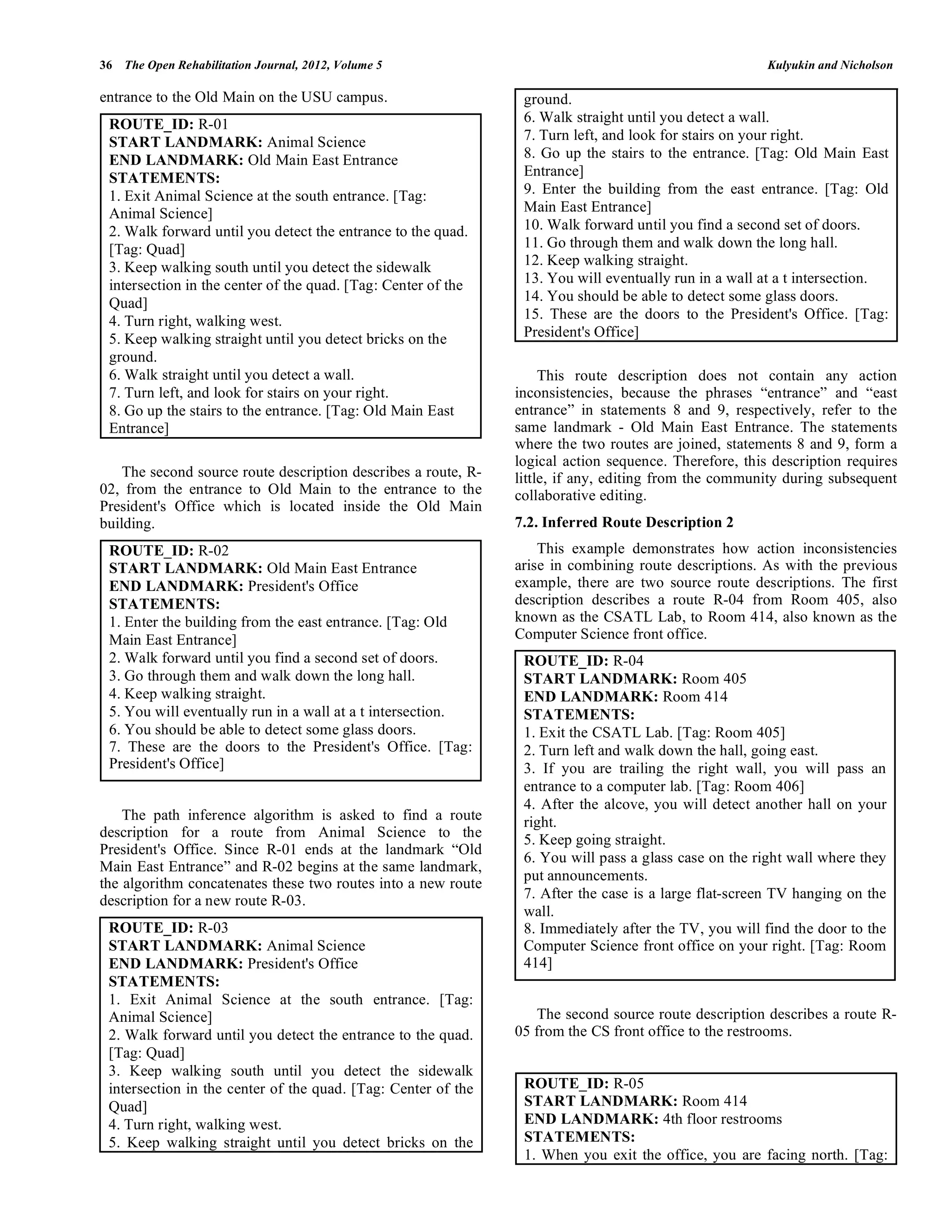 36 The Open Rehabilitation Journal, 2012, Volume 5                                                      Kulyukin and Nicholson

entrance to the Old Main on the USU campus.                      ground.
 ROUTE_ID: R-01                                                  6. Walk straight until you detect a wall.
 START LANDMARK: Animal Science                                  7. Turn left, and look for stairs on your right.
 END LANDMARK: Old Main East Entrance                            8. Go up the stairs to the entrance. [Tag: Old Main East
 STATEMENTS:                                                     Entrance]
 1. Exit Animal Science at the south entrance. [Tag:             9. Enter the building from the east entrance. [Tag: Old
 Animal Science]                                                 Main East Entrance]
 2. Walk forward until you detect the entrance to the quad.      10. Walk forward until you find a second set of doors.
 [Tag: Quad]                                                     11. Go through them and walk down the long hall.
 3. Keep walking south until you detect the sidewalk             12. Keep walking straight.
 intersection in the center of the quad. [Tag: Center of the     13. You will eventually run in a wall at a t intersection.
 Quad]                                                           14. You should be able to detect some glass doors.
 4. Turn right, walking west.                                    15. These are the doors to the President's Office. [Tag:
 5. Keep walking straight until you detect bricks on the         President's Office]
 ground.
 6. Walk straight until you detect a wall.                           This route description does not contain any action
 7. Turn left, and look for stairs on your right.               inconsistencies, because the phrases “entrance” and “east
 8. Go up the stairs to the entrance. [Tag: Old Main East       entrance” in statements 8 and 9, respectively, refer to the
 Entrance]                                                      same landmark - Old Main East Entrance. The statements
                                                                where the two routes are joined, statements 8 and 9, form a
                                                                logical action sequence. Therefore, this description requires
    The second source route description describes a route, R-   little, if any, editing from the community during subsequent
02, from the entrance to Old Main to the entrance to the        collaborative editing.
President's Office which is located inside the Old Main
building.                                                       7.2. Inferred Route Description 2
 ROUTE_ID: R-02                                                     This example demonstrates how action inconsistencies
 START LANDMARK: Old Main East Entrance                         arise in combining route descriptions. As with the previous
 END LANDMARK: President's Office                               example, there are two source route descriptions. The first
 STATEMENTS:                                                    description describes a route R-04 from Room 405, also
 1. Enter the building from the east entrance. [Tag: Old        known as the CSATL Lab, to Room 414, also known as the
 Main East Entrance]                                            Computer Science front office.
 2. Walk forward until you find a second set of doors.           ROUTE_ID: R-04
 3. Go through them and walk down the long hall.                 START LANDMARK: Room 405
 4. Keep walking straight.                                       END LANDMARK: Room 414
 5. You will eventually run in a wall at a t intersection.       STATEMENTS:
 6. You should be able to detect some glass doors.               1. Exit the CSATL Lab. [Tag: Room 405]
 7. These are the doors to the President's Office. [Tag:         2. Turn left and walk down the hall, going east.
 President's Office]                                             3. If you are trailing the right wall, you will pass an
                                                                 entrance to a computer lab. [Tag: Room 406]
                                                                 4. After the alcove, you will detect another hall on your
    The path inference algorithm is asked to find a route        right.
description for a route from Animal Science to the               5. Keep going straight.
President's Office. Since R-01 ends at the landmark “Old
                                                                 6. You will pass a glass case on the right wall where they
Main East Entrance” and R-02 begins at the same landmark,
                                                                 put announcements.
the algorithm concatenates these two routes into a new route
description for a new route R-03.                                7. After the case is a large flat-screen TV hanging on the
                                                                 wall.
 ROUTE_ID: R-03                                                  8. Immediately after the TV, you will find the door to the
 START LANDMARK: Animal Science                                  Computer Science front office on your right. [Tag: Room
 END LANDMARK: President's Office                                414]
 STATEMENTS:
 1. Exit Animal Science at the south entrance. [Tag:
 Animal Science]                                                    The second source route description describes a route R-
 2. Walk forward until you detect the entrance to the quad.     05 from the CS front office to the restrooms.
 [Tag: Quad]
 3. Keep walking south until you detect the sidewalk
 intersection in the center of the quad. [Tag: Center of the     ROUTE_ID: R-05
 Quad]                                                           START LANDMARK: Room 414
 4. Turn right, walking west.                                    END LANDMARK: 4th floor restrooms
 5. Keep walking straight until you detect bricks on the         STATEMENTS:
                                                                 1. When you exit the office, you are facing north. [Tag:
 
