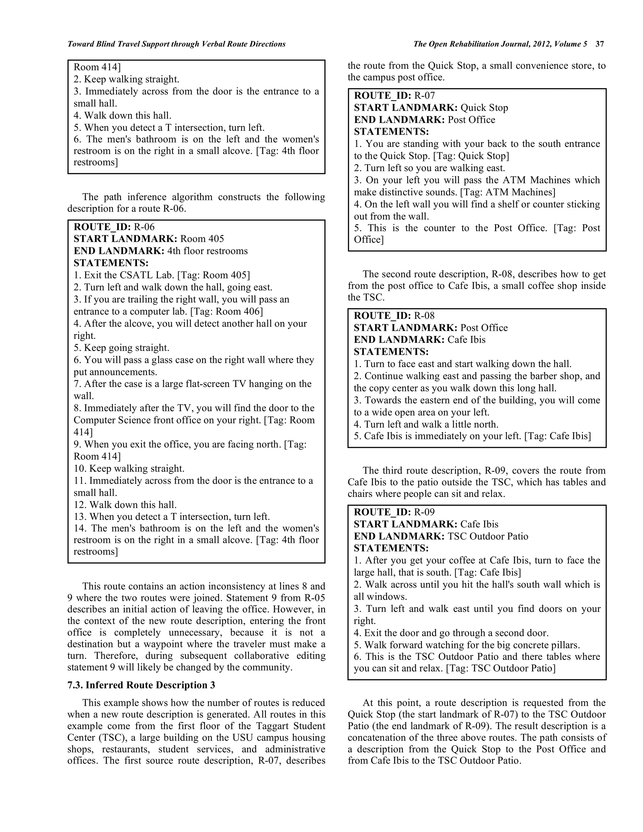 Toward Blind Travel Support through Verbal Route Directions                     The Open Rehabilitation Journal, 2012, Volume 5   37

 Room 414]                                                       the route from the Quick Stop, a small convenience store, to
 2. Keep walking straight.                                       the campus post office.
 3. Immediately across from the door is the entrance to a         ROUTE_ID: R-07
 small hall.                                                      START LANDMARK: Quick Stop
 4. Walk down this hall.                                          END LANDMARK: Post Office
 5. When you detect a T intersection, turn left.                  STATEMENTS:
 6. The men's bathroom is on the left and the women's             1. You are standing with your back to the south entrance
 restroom is on the right in a small alcove. [Tag: 4th floor      to the Quick Stop. [Tag: Quick Stop]
 restrooms]
                                                                  2. Turn left so you are walking east.
                                                                  3. On your left you will pass the ATM Machines which
   The path inference algorithm constructs the following          make distinctive sounds. [Tag: ATM Machines]
description for a route R-06.                                     4. On the left wall you will find a shelf or counter sticking
                                                                  out from the wall.
 ROUTE_ID: R-06                                                   5. This is the counter to the Post Office. [Tag: Post
 START LANDMARK: Room 405                                         Office]
 END LANDMARK: 4th floor restrooms
 STATEMENTS:
 1. Exit the CSATL Lab. [Tag: Room 405]                              The second route description, R-08, describes how to get
 2. Turn left and walk down the hall, going east.                from the post office to Cafe Ibis, a small coffee shop inside
 3. If you are trailing the right wall, you will pass an         the TSC.
 entrance to a computer lab. [Tag: Room 406]                      ROUTE_ID: R-08
 4. After the alcove, you will detect another hall on your        START LANDMARK: Post Office
 right.                                                           END LANDMARK: Cafe Ibis
 5. Keep going straight.                                          STATEMENTS:
 6. You will pass a glass case on the right wall where they       1. Turn to face east and start walking down the hall.
 put announcements.                                               2. Continue walking east and passing the barber shop, and
 7. After the case is a large flat-screen TV hanging on the       the copy center as you walk down this long hall.
 wall.                                                            3. Towards the eastern end of the building, you will come
 8. Immediately after the TV, you will find the door to the       to a wide open area on your left.
 Computer Science front office on your right. [Tag: Room          4. Turn left and walk a little north.
 414]                                                             5. Cafe Ibis is immediately on your left. [Tag: Cafe Ibis]
 9. When you exit the office, you are facing north. [Tag:
 Room 414]
 10. Keep walking straight.                                         The third route description, R-09, covers the route from
 11. Immediately across from the door is the entrance to a       Cafe Ibis to the patio outside the TSC, which has tables and
 small hall.                                                     chairs where people can sit and relax.
 12. Walk down this hall.
 13. When you detect a T intersection, turn left.                 ROUTE_ID: R-09
 14. The men's bathroom is on the left and the women's            START LANDMARK: Cafe Ibis
 restroom is on the right in a small alcove. [Tag: 4th floor      END LANDMARK: TSC Outdoor Patio
 restrooms]                                                       STATEMENTS:
                                                                  1. After you get your coffee at Cafe Ibis, turn to face the
                                                                  large hall, that is south. [Tag: Cafe Ibis]
    This route contains an action inconsistency at lines 8 and    2. Walk across until you hit the hall's south wall which is
9 where the two routes were joined. Statement 9 from R-05         all windows.
describes an initial action of leaving the office. However, in    3. Turn left and walk east until you find doors on your
the context of the new route description, entering the front      right.
office is completely unnecessary, because it is not a             4. Exit the door and go through a second door.
destination but a waypoint where the traveler must make a         5. Walk forward watching for the big concrete pillars.
turn. Therefore, during subsequent collaborative editing          6. This is the TSC Outdoor Patio and there tables where
statement 9 will likely be changed by the community.              you can sit and relax. [Tag: TSC Outdoor Patio]
7.3. Inferred Route Description 3
    This example shows how the number of routes is reduced           At this point, a route description is requested from the
when a new route description is generated. All routes in this    Quick Stop (the start landmark of R-07) to the TSC Outdoor
example come from the first floor of the Taggart Student         Patio (the end landmark of R-09). The result description is a
Center (TSC), a large building on the USU campus housing         concatenation of the three above routes. The path consists of
shops, restaurants, student services, and administrative         a description from the Quick Stop to the Post Office and
offices. The first source route description, R-07, describes     from Cafe Ibis to the TSC Outdoor Patio.
 