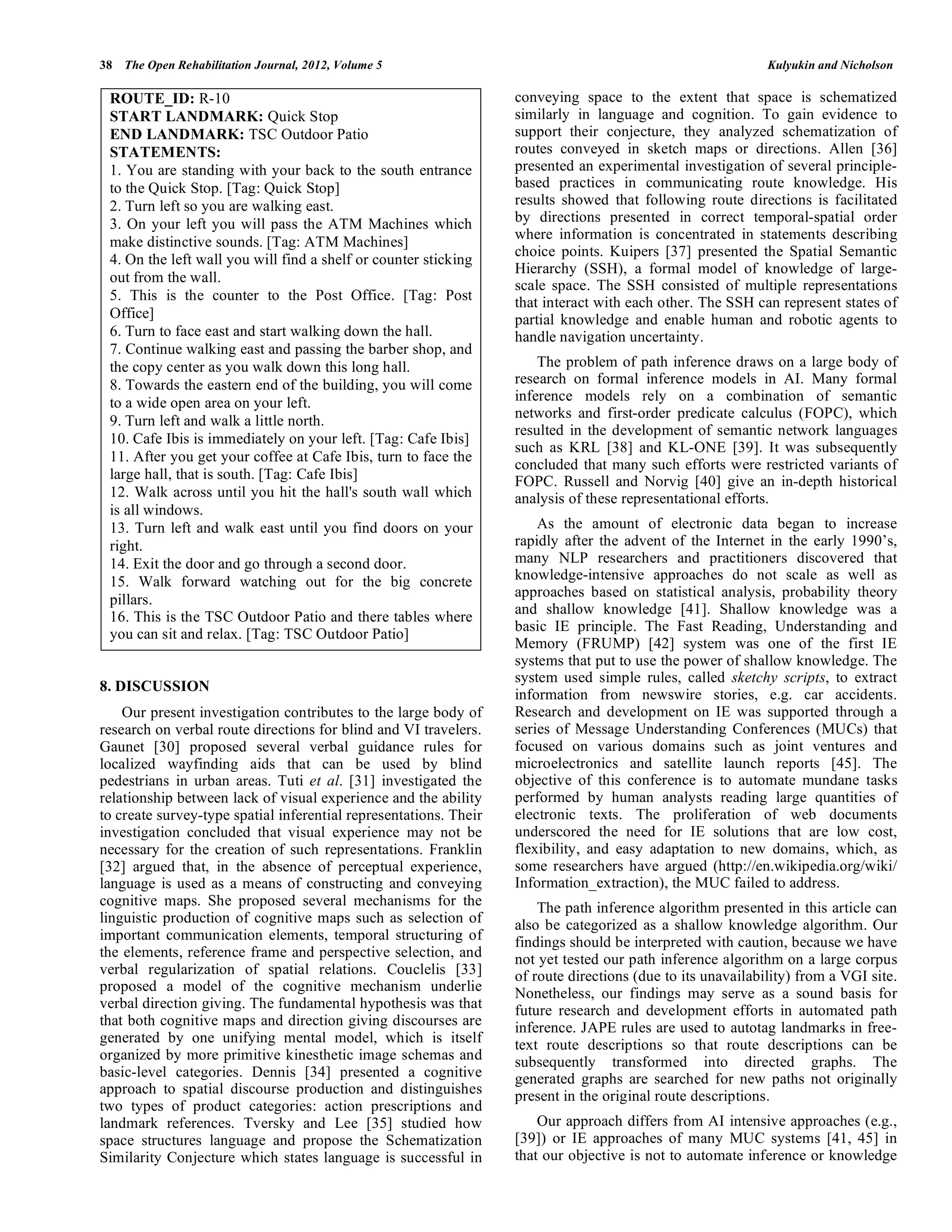 38 The Open Rehabilitation Journal, 2012, Volume 5                                                           Kulyukin and Nicholson

 ROUTE_ID: R-10                                                    conveying space to the extent that space is schematized
 START LANDMARK: Quick Stop                                        similarly in language and cognition. To gain evidence to
 END LANDMARK: TSC Outdoor Patio                                   support their conjecture, they analyzed schematization of
 STATEMENTS:                                                       routes conveyed in sketch maps or directions. Allen [36]
 1. You are standing with your back to the south entrance          presented an experimental investigation of several principle-
 to the Quick Stop. [Tag: Quick Stop]                              based practices in communicating route knowledge. His
 2. Turn left so you are walking east.                             results showed that following route directions is facilitated
 3. On your left you will pass the ATM Machines which              by directions presented in correct temporal-spatial order
                                                                   where information is concentrated in statements describing
 make distinctive sounds. [Tag: ATM Machines]
                                                                   choice points. Kuipers [37] presented the Spatial Semantic
 4. On the left wall you will find a shelf or counter sticking
                                                                   Hierarchy (SSH), a formal model of knowledge of large-
 out from the wall.
                                                                   scale space. The SSH consisted of multiple representations
 5. This is the counter to the Post Office. [Tag: Post             that interact with each other. The SSH can represent states of
 Office]                                                           partial knowledge and enable human and robotic agents to
 6. Turn to face east and start walking down the hall.             handle navigation uncertainty.
 7. Continue walking east and passing the barber shop, and
 the copy center as you walk down this long hall.                      The problem of path inference draws on a large body of
 8. Towards the eastern end of the building, you will come         research on formal inference models in AI. Many formal
 to a wide open area on your left.                                 inference models rely on a combination of semantic
                                                                   networks and first-order predicate calculus (FOPC), which
 9. Turn left and walk a little north.
                                                                   resulted in the development of semantic network languages
 10. Cafe Ibis is immediately on your left. [Tag: Cafe Ibis]
                                                                   such as KRL [38] and KL-ONE [39]. It was subsequently
 11. After you get your coffee at Cafe Ibis, turn to face the
                                                                   concluded that many such efforts were restricted variants of
 large hall, that is south. [Tag: Cafe Ibis]                       FOPC. Russell and Norvig [40] give an in-depth historical
 12. Walk across until you hit the hall's south wall which         analysis of these representational efforts.
 is all windows.
 13. Turn left and walk east until you find doors on your              As the amount of electronic data began to increase
 right.                                                            rapidly after the advent of the Internet in the early 1990’s,
 14. Exit the door and go through a second door.                   many NLP researchers and practitioners discovered that
 15. Walk forward watching out for the big concrete                knowledge-intensive approaches do not scale as well as
                                                                   approaches based on statistical analysis, probability theory
 pillars.
                                                                   and shallow knowledge [41]. Shallow knowledge was a
 16. This is the TSC Outdoor Patio and there tables where
                                                                   basic IE principle. The Fast Reading, Understanding and
 you can sit and relax. [Tag: TSC Outdoor Patio]
                                                                   Memory (FRUMP) [42] system was one of the first IE
                                                                   systems that put to use the power of shallow knowledge. The
                                                                   system used simple rules, called sketchy scripts, to extract
8. DISCUSSION
                                                                   information from newswire stories, e.g. car accidents.
    Our present investigation contributes to the large body of     Research and development on IE was supported through a
research on verbal route directions for blind and VI travelers.    series of Message Understanding Conferences (MUCs) that
Gaunet [30] proposed several verbal guidance rules for             focused on various domains such as joint ventures and
localized wayfinding aids that can be used by blind                microelectronics and satellite launch reports [45]. The
pedestrians in urban areas. Tuti et al. [31] investigated the      objective of this conference is to automate mundane tasks
relationship between lack of visual experience and the ability     performed by human analysts reading large quantities of
to create survey-type spatial inferential representations. Their   electronic texts. The proliferation of web documents
investigation concluded that visual experience may not be          underscored the need for IE solutions that are low cost,
necessary for the creation of such representations. Franklin       flexibility, and easy adaptation to new domains, which, as
[32] argued that, in the absence of perceptual experience,         some researchers have argued (http://en.wikipedia.org/wiki/
language is used as a means of constructing and conveying          Information_extraction), the MUC failed to address.
cognitive maps. She proposed several mechanisms for the                The path inference algorithm presented in this article can
linguistic production of cognitive maps such as selection of       also be categorized as a shallow knowledge algorithm. Our
important communication elements, temporal structuring of          findings should be interpreted with caution, because we have
the elements, reference frame and perspective selection, and       not yet tested our path inference algorithm on a large corpus
verbal regularization of spatial relations. Couclelis [33]         of route directions (due to its unavailability) from a VGI site.
proposed a model of the cognitive mechanism underlie               Nonetheless, our findings may serve as a sound basis for
verbal direction giving. The fundamental hypothesis was that       future research and development efforts in automated path
that both cognitive maps and direction giving discourses are       inference. JAPE rules are used to autotag landmarks in free-
generated by one unifying mental model, which is itself            text route descriptions so that route descriptions can be
organized by more primitive kinesthetic image schemas and          subsequently transformed into directed graphs. The
basic-level categories. Dennis [34] presented a cognitive          generated graphs are searched for new paths not originally
approach to spatial discourse production and distinguishes         present in the original route descriptions.
two types of product categories: action prescriptions and
landmark references. Tversky and Lee [35] studied how                  Our approach differs from AI intensive approaches (e.g.,
space structures language and propose the Schematization           [39]) or IE approaches of many MUC systems [41, 45] in
Similarity Conjecture which states language is successful in       that our objective is not to automate inference or knowledge
 