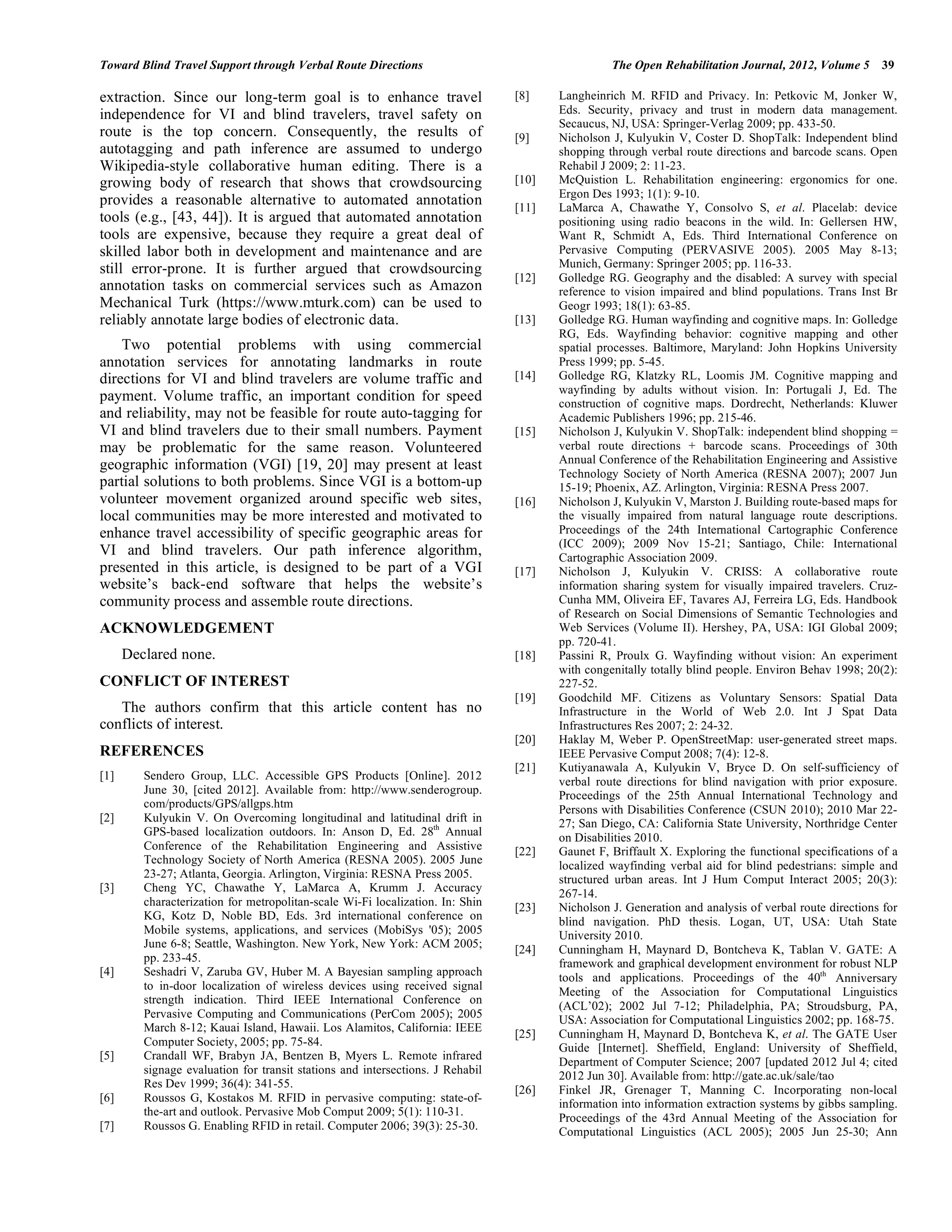 Toward Blind Travel Support through Verbal Route Directions                                      The Open Rehabilitation Journal, 2012, Volume 5      39

extraction. Since our long-term goal is to enhance travel                       [8]    Langheinrich M. RFID and Privacy. In: Petkovic M, Jonker W,
independence for VI and blind travelers, travel safety on                              Eds. Security, privacy and trust in modern data management.
                                                                                       Secaucus, NJ, USA: Springer-Verlag 2009; pp. 433-50.
route is the top concern. Consequently, the results of                          [9]    Nicholson J, Kulyukin V, Coster D. ShopTalk: Independent blind
autotagging and path inference are assumed to undergo                                  shopping through verbal route directions and barcode scans. Open
Wikipedia-style collaborative human editing. There is a                                Rehabil J 2009; 2: 11-23.
growing body of research that shows that crowdsourcing                          [10]   McQuistion L. Rehabilitation engineering: ergonomics for one.
                                                                                       Ergon Des 1993; 1(1): 9-10.
provides a reasonable alternative to automated annotation                       [11]   LaMarca A, Chawathe Y, Consolvo S, et al. Placelab: device
tools (e.g., [43, 44]). It is argued that automated annotation                         positioning using radio beacons in the wild. In: Gellersen HW,
tools are expensive, because they require a great deal of                              Want R, Schmidt A, Eds. Third International Conference on
skilled labor both in development and maintenance and are                              Pervasive Computing (PERVASIVE 2005). 2005 May 8-13;
still error-prone. It is further argued that crowdsourcing                             Munich, Germany: Springer 2005; pp. 116-33.
                                                                                [12]   Golledge RG. Geography and the disabled: A survey with special
annotation tasks on commercial services such as Amazon                                 reference to vision impaired and blind populations. Trans Inst Br
Mechanical Turk (https://www.mturk.com) can be used to                                 Geogr 1993; 18(1): 63-85.
reliably annotate large bodies of electronic data.                              [13]   Golledge RG. Human wayfinding and cognitive maps. In: Golledge
                                                                                       RG, Eds. Wayfinding behavior: cognitive mapping and other
    Two potential problems with using commercial                                       spatial processes. Baltimore, Maryland: John Hopkins University
annotation services for annotating landmarks in route                                  Press 1999; pp. 5-45.
directions for VI and blind travelers are volume traffic and                    [14]   Golledge RG, Klatzky RL, Loomis JM. Cognitive mapping and
                                                                                       wayfinding by adults without vision. In: Portugali J, Ed. The
payment. Volume traffic, an important condition for speed                              construction of cognitive maps. Dordrecht, Netherlands: Kluwer
and reliability, may not be feasible for route auto-tagging for                        Academic Publishers 1996; pp. 215-46.
VI and blind travelers due to their small numbers. Payment                      [15]   Nicholson J, Kulyukin V. ShopTalk: independent blind shopping =
may be problematic for the same reason. Volunteered                                    verbal route directions + barcode scans. Proceedings of 30th
geographic information (VGI) [19, 20] may present at least                             Annual Conference of the Rehabilitation Engineering and Assistive
                                                                                       Technology Society of North America (RESNA 2007); 2007 Jun
partial solutions to both problems. Since VGI is a bottom-up                           15-19; Phoenix, AZ. Arlington, Virginia: RESNA Press 2007.
volunteer movement organized around specific web sites,                         [16]   Nicholson J, Kulyukin V, Marston J. Building route-based maps for
local communities may be more interested and motivated to                              the visually impaired from natural language route descriptions.
enhance travel accessibility of specific geographic areas for                          Proceedings of the 24th International Cartographic Conference
                                                                                       (ICC 2009); 2009 Nov 15-21; Santiago, Chile: International
VI and blind travelers. Our path inference algorithm,                                  Cartographic Association 2009.
presented in this article, is designed to be part of a VGI                      [17]   Nicholson J, Kulyukin V. CRISS: A collaborative route
website’s back-end software that helps the website’s                                   information sharing system for visually impaired travelers. Cruz-
community process and assemble route directions.                                       Cunha MM, Oliveira EF, Tavares AJ, Ferreira LG, Eds. Handbook
                                                                                       of Research on Social Dimensions of Semantic Technologies and
ACKNOWLEDGEMENT                                                                        Web Services (Volume II). Hershey, PA, USA: IGI Global 2009;
                                                                                       pp. 720-41.
      Declared none.                                                            [18]   Passini R, Proulx G. Wayfinding without vision: An experiment
                                                                                       with congenitally totally blind people. Environ Behav 1998; 20(2):
CONFLICT OF INTEREST                                                                   227-52.
                                                                                [19]   Goodchild MF. Citizens as Voluntary Sensors: Spatial Data
   The authors confirm that this article content has no                                Infrastructure in the World of Web 2.0. Int J Spat Data
conflicts of interest.                                                                 Infrastructures Res 2007; 2: 24-32.
                                                                                [20]   Haklay M, Weber P. OpenStreetMap: user-generated street maps.
REFERENCES                                                                             IEEE Pervasive Comput 2008; 7(4): 12-8.
                                                                                [21]   Kutiyanawala A, Kulyukin V, Bryce D. On self-sufficiency of
[1]      Sendero Group, LLC. Accessible GPS Products [Online]. 2012                    verbal route directions for blind navigation with prior exposure.
         June 30, [cited 2012]. Available from: http://www.senderogroup.               Proceedings of the 25th Annual International Technology and
         com/products/GPS/allgps.htm                                                   Persons with Disabilities Conference (CSUN 2010); 2010 Mar 22-
[2]      Kulyukin V. On Overcoming longitudinal and latitudinal drift in               27; San Diego, CA: California State University, Northridge Center
         GPS-based localization outdoors. In: Anson D, Ed. 28th Annual                 on Disabilities 2010.
         Conference of the Rehabilitation Engineering and Assistive             [22]   Gaunet F, Briffault X. Exploring the functional specifications of a
         Technology Society of North America (RESNA 2005). 2005 June                   localized wayfinding verbal aid for blind pedestrians: simple and
         23-27; Atlanta, Georgia. Arlington, Virginia: RESNA Press 2005.               structured urban areas. Int J Hum Comput Interact 2005; 20(3):
[3]      Cheng YC, Chawathe Y, LaMarca A, Krumm J. Accuracy                            267-14.
         characterization for metropolitan-scale Wi-Fi localization. In: Shin   [23]   Nicholson J. Generation and analysis of verbal route directions for
         KG, Kotz D, Noble BD, Eds. 3rd international conference on                    blind navigation. PhD thesis. Logan, UT, USA: Utah State
         Mobile systems, applications, and services (MobiSys '05); 2005                University 2010.
         June 6-8; Seattle, Washington. New York, New York: ACM 2005;           [24]   Cunningham H, Maynard D, Bontcheva K, Tablan V. GATE: A
         pp. 233-45.                                                                   framework and graphical development environment for robust NLP
[4]      Seshadri V, Zaruba GV, Huber M. A Bayesian sampling approach                  tools and applications. Proceedings of the 40th Anniversary
         to in-door localization of wireless devices using received signal             Meeting of the Association for Computational Linguistics
         strength indication. Third IEEE International Conference on
                                                                                       (ACL’02); 2002 Jul 7-12; Philadelphia, PA; Stroudsburg, PA,
         Pervasive Computing and Communications (PerCom 2005); 2005                    USA: Association for Computational Linguistics 2002; pp. 168-75.
         March 8-12; Kauai Island, Hawaii. Los Alamitos, California: IEEE
                                                                                [25]   Cunningham H, Maynard D, Bontcheva K, et al. The GATE User
         Computer Society, 2005; pp. 75-84.                                            Guide [Internet]. Sheffield, England: University of Sheffield,
[5]      Crandall WF, Brabyn JA, Bentzen B, Myers L. Remote infrared
                                                                                       Department of Computer Science; 2007 [updated 2012 Jul 4; cited
         signage evaluation for transit stations and intersections. J Rehabil          2012 Jun 30]. Available from: http://gate.ac.uk/sale/tao
         Res Dev 1999; 36(4): 341-55.
                                                                                [26]   Finkel JR, Grenager T, Manning C. Incorporating non-local
[6]      Roussos G, Kostakos M. RFID in pervasive computing: state-of-                 information into information extraction systems by gibbs sampling.
         the-art and outlook. Pervasive Mob Comput 2009; 5(1): 110-31.
                                                                                       Proceedings of the 43rd Annual Meeting of the Association for
[7]      Roussos G. Enabling RFID in retail. Computer 2006; 39(3): 25-30.              Computational Linguistics (ACL 2005); 2005 Jun 25-30; Ann
 