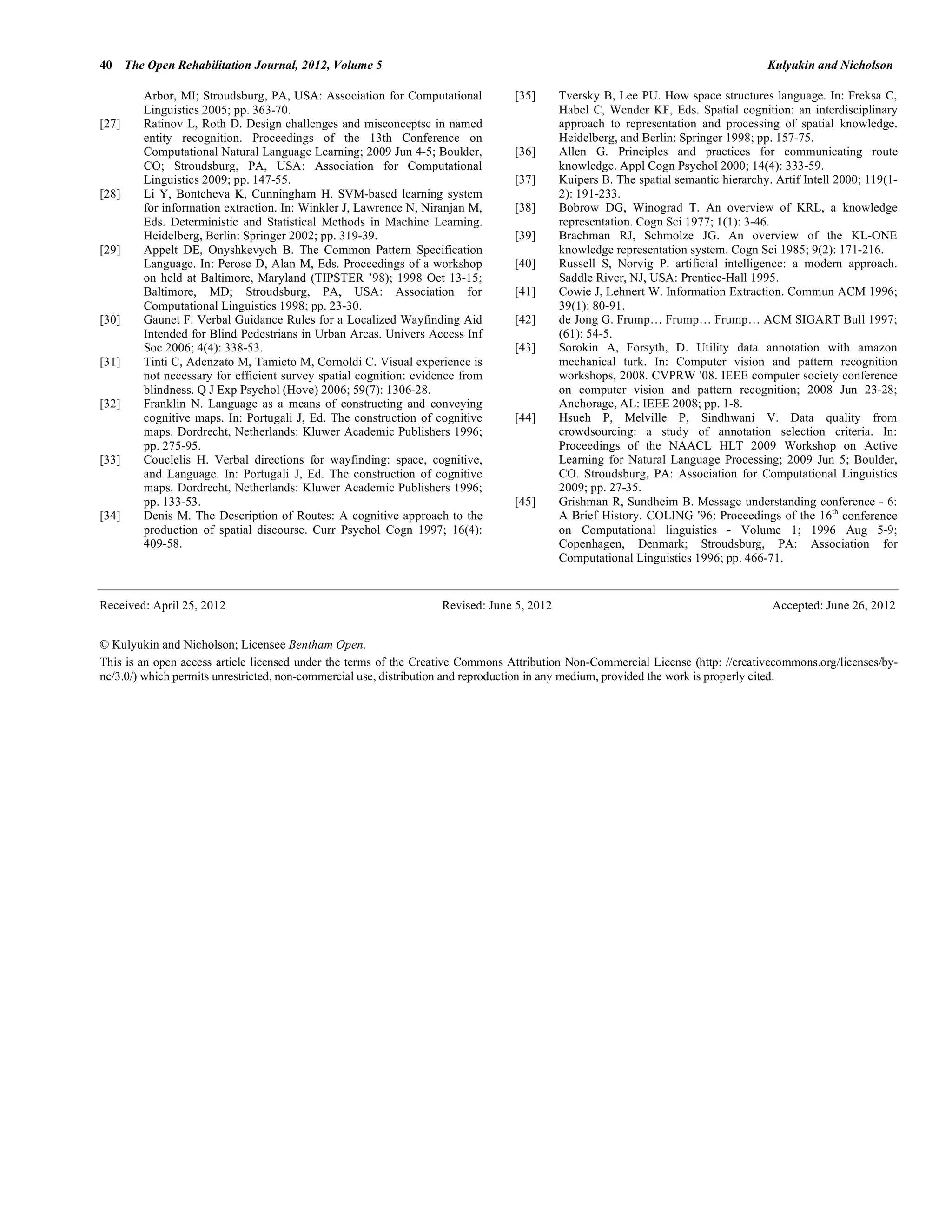 40 The Open Rehabilitation Journal, 2012, Volume 5                                                                                 Kulyukin and Nicholson

        Arbor, MI; Stroudsburg, PA, USA: Association for Computational           [35]     Tversky B, Lee PU. How space structures language. In: Freksa C,
        Linguistics 2005; pp. 363-70.                                                     Habel C, Wender KF, Eds. Spatial cognition: an interdisciplinary
[27]    Ratinov L, Roth D. Design challenges and misconceptsc in named                    approach to representation and processing of spatial knowledge.
        entity recognition. Proceedings of the 13th Conference on                         Heidelberg, and Berlin: Springer 1998; pp. 157-75.
        Computational Natural Language Learning; 2009 Jun 4-5; Boulder,          [36]     Allen G. Principles and practices for communicating route
        CO; Stroudsburg, PA, USA: Association for Computational                           knowledge. Appl Cogn Psychol 2000; 14(4): 333-59.
        Linguistics 2009; pp. 147-55.                                            [37]     Kuipers B. The spatial semantic hierarchy. Artif Intell 2000; 119(1-
[28]    Li Y, Bontcheva K, Cunningham H. SVM-based learning system                        2): 191-233.
        for information extraction. In: Winkler J, Lawrence N, Niranjan M,       [38]     Bobrow DG, Winograd T. An overview of KRL, a knowledge
        Eds. Deterministic and Statistical Methods in Machine Learning.                   representation. Cogn Sci 1977; 1(1): 3-46.
        Heidelberg, Berlin: Springer 2002; pp. 319-39.                           [39]     Brachman RJ, Schmolze JG. An overview of the KL-ONE
[29]    Appelt DE, Onyshkevych B. The Common Pattern Specification                        knowledge representation system. Cogn Sci 1985; 9(2): 171-216.
        Language. In: Perose D, Alan M, Eds. Proceedings of a workshop           [40]     Russell S, Norvig P. artificial intelligence: a modern approach.
        on held at Baltimore, Maryland (TIPSTER ’98); 1998 Oct 13-15;                     Saddle River, NJ, USA: Prentice-Hall 1995.
        Baltimore, MD; Stroudsburg, PA, USA: Association for                     [41]     Cowie J, Lehnert W. Information Extraction. Commun ACM 1996;
        Computational Linguistics 1998; pp. 23-30.                                        39(1): 80-91.
[30]    Gaunet F. Verbal Guidance Rules for a Localized Wayfinding Aid           [42]     de Jong G. Frump… Frump… Frump… ACM SIGART Bull 1997;
        Intended for Blind Pedestrians in Urban Areas. Univers Access Inf                 (61): 54-5.
        Soc 2006; 4(4): 338-53.                                                  [43]     Sorokin A, Forsyth, D. Utility data annotation with amazon
[31]    Tinti C, Adenzato M, Tamieto M, Cornoldi C. Visual experience is                  mechanical turk. In: Computer vision and pattern recognition
        not necessary for efficient survey spatial cognition: evidence from               workshops, 2008. CVPRW '08. IEEE computer society conference
        blindness. Q J Exp Psychol (Hove) 2006; 59(7): 1306-28.                           on computer vision and pattern recognition; 2008 Jun 23-28;
[32]    Franklin N. Language as a means of constructing and conveying                     Anchorage, AL: IEEE 2008; pp. 1-8.
        cognitive maps. In: Portugali J, Ed. The construction of cognitive       [44]     Hsueh P, Melville P, Sindhwani V. Data quality from
        maps. Dordrecht, Netherlands: Kluwer Academic Publishers 1996;                    crowdsourcing: a study of annotation selection criteria. In:
        pp. 275-95.                                                                       Proceedings of the NAACL HLT 2009 Workshop on Active
[33]    Couclelis H. Verbal directions for wayfinding: space, cognitive,                  Learning for Natural Language Processing; 2009 Jun 5; Boulder,
        and Language. In: Portugali J, Ed. The construction of cognitive                  CO. Stroudsburg, PA: Association for Computational Linguistics
        maps. Dordrecht, Netherlands: Kluwer Academic Publishers 1996;                    2009; pp. 27-35.
        pp. 133-53.                                                              [45]     Grishman R, Sundheim B. Message understanding conference - 6:
[34]    Denis M. The Description of Routes: A cognitive approach to the                   A Brief History. COLING '96: Proceedings of the 16th conference
        production of spatial discourse. Curr Psychol Cogn 1997; 16(4):                   on Computational linguistics - Volume 1; 1996 Aug 5-9;
        409-58.                                                                           Copenhagen, Denmark; Stroudsburg, PA: Association for
                                                                                          Computational Linguistics 1996; pp. 466-71.


Received: April 25, 2012                                          Revised: June 5, 2012                                             Accepted: June 26, 2012


© Kulyukin and Nicholson; Licensee Bentham Open.
This is an open access article licensed under the terms of the Creative Commons Attribution Non-Commercial License (http: //creativecommons.org/licenses/by-
nc/3.0/) which permits unrestricted, non-commercial use, distribution and reproduction in any medium, provided the work is properly cited.
 