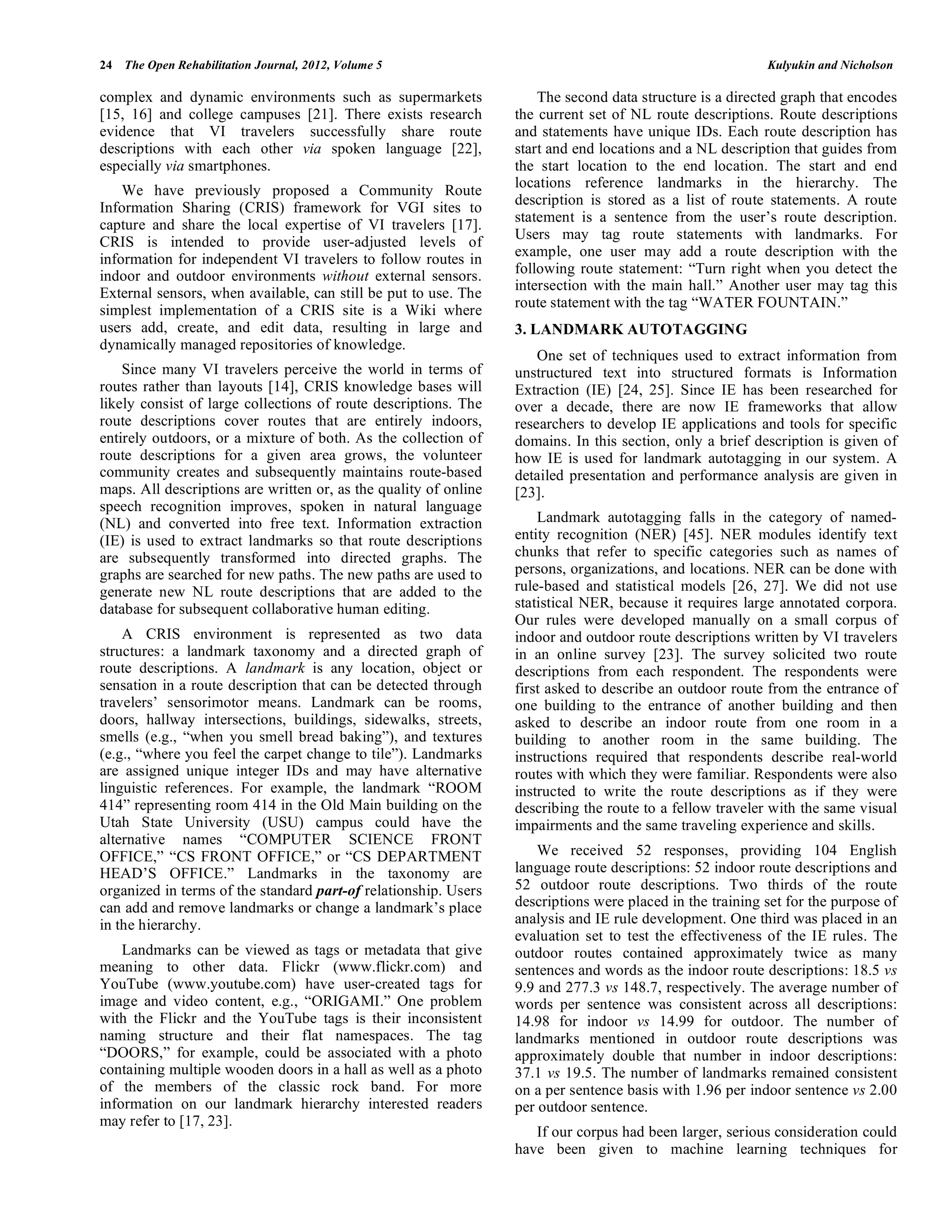 24 The Open Rehabilitation Journal, 2012, Volume 5                                                         Kulyukin and Nicholson

complex and dynamic environments such as supermarkets                 The second data structure is a directed graph that encodes
[15, 16] and college campuses [21]. There exists research         the current set of NL route descriptions. Route descriptions
evidence that VI travelers successfully share route               and statements have unique IDs. Each route description has
descriptions with each other via spoken language [22],            start and end locations and a NL description that guides from
especially via smartphones.                                       the start location to the end location. The start and end
                                                                  locations reference landmarks in the hierarchy. The
    We have previously proposed a Community Route
                                                                  description is stored as a list of route statements. A route
Information Sharing (CRIS) framework for VGI sites to
                                                                  statement is a sentence from the user’s route description.
capture and share the local expertise of VI travelers [17].
                                                                  Users may tag route statements with landmarks. For
CRIS is intended to provide user-adjusted levels of
                                                                  example, one user may add a route description with the
information for independent VI travelers to follow routes in
indoor and outdoor environments without external sensors.         following route statement: “Turn right when you detect the
                                                                  intersection with the main hall.” Another user may tag this
External sensors, when available, can still be put to use. The
                                                                  route statement with the tag “WATER FOUNTAIN.”
simplest implementation of a CRIS site is a Wiki where
users add, create, and edit data, resulting in large and          3. LANDMARK AUTOTAGGING
dynamically managed repositories of knowledge.
                                                                      One set of techniques used to extract information from
    Since many VI travelers perceive the world in terms of        unstructured text into structured formats is Information
routes rather than layouts [14], CRIS knowledge bases will        Extraction (IE) [24, 25]. Since IE has been researched for
likely consist of large collections of route descriptions. The    over a decade, there are now IE frameworks that allow
route descriptions cover routes that are entirely indoors,        researchers to develop IE applications and tools for specific
entirely outdoors, or a mixture of both. As the collection of     domains. In this section, only a brief description is given of
route descriptions for a given area grows, the volunteer          how IE is used for landmark autotagging in our system. A
community creates and subsequently maintains route-based          detailed presentation and performance analysis are given in
maps. All descriptions are written or, as the quality of online   [23].
speech recognition improves, spoken in natural language
(NL) and converted into free text. Information extraction             Landmark autotagging falls in the category of named-
(IE) is used to extract landmarks so that route descriptions      entity recognition (NER) [45]. NER modules identify text
are subsequently transformed into directed graphs. The            chunks that refer to specific categories such as names of
graphs are searched for new paths. The new paths are used to      persons, organizations, and locations. NER can be done with
generate new NL route descriptions that are added to the          rule-based and statistical models [26, 27]. We did not use
database for subsequent collaborative human editing.              statistical NER, because it requires large annotated corpora.
                                                                  Our rules were developed manually on a small corpus of
    A CRIS environment is represented as two data                 indoor and outdoor route descriptions written by VI travelers
structures: a landmark taxonomy and a directed graph of           in an online survey [23]. The survey solicited two route
route descriptions. A landmark is any location, object or         descriptions from each respondent. The respondents were
sensation in a route description that can be detected through     first asked to describe an outdoor route from the entrance of
travelers’ sensorimotor means. Landmark can be rooms,             one building to the entrance of another building and then
doors, hallway intersections, buildings, sidewalks, streets,      asked to describe an indoor route from one room in a
smells (e.g., “when you smell bread baking”), and textures        building to another room in the same building. The
(e.g., “where you feel the carpet change to tile”). Landmarks     instructions required that respondents describe real-world
are assigned unique integer IDs and may have alternative          routes with which they were familiar. Respondents were also
linguistic references. For example, the landmark “ROOM            instructed to write the route descriptions as if they were
414” representing room 414 in the Old Main building on the        describing the route to a fellow traveler with the same visual
Utah State University (USU) campus could have the                 impairments and the same traveling experience and skills.
alternative names “COMPUTER SCIENCE FRONT
OFFICE,” “CS FRONT OFFICE,” or “CS DEPARTMENT                         We received 52 responses, providing 104 English
HEAD’S OFFICE.” Landmarks in the taxonomy are                     language route descriptions: 52 indoor route descriptions and
organized in terms of the standard part-of relationship. Users    52 outdoor route descriptions. Two thirds of the route
can add and remove landmarks or change a landmark’s place         descriptions were placed in the training set for the purpose of
in the hierarchy.                                                 analysis and IE rule development. One third was placed in an
                                                                  evaluation set to test the effectiveness of the IE rules. The
    Landmarks can be viewed as tags or metadata that give         outdoor routes contained approximately twice as many
meaning to other data. Flickr (www.flickr.com) and                sentences and words as the indoor route descriptions: 18.5 vs
YouTube (www.youtube.com) have user-created tags for              9.9 and 277.3 vs 148.7, respectively. The average number of
image and video content, e.g., “ORIGAMI.” One problem             words per sentence was consistent across all descriptions:
with the Flickr and the YouTube tags is their inconsistent        14.98 for indoor vs 14.99 for outdoor. The number of
naming structure and their flat namespaces. The tag               landmarks mentioned in outdoor route descriptions was
“DOORS,” for example, could be associated with a photo            approximately double that number in indoor descriptions:
containing multiple wooden doors in a hall as well as a photo     37.1 vs 19.5. The number of landmarks remained consistent
of the members of the classic rock band. For more                 on a per sentence basis with 1.96 per indoor sentence vs 2.00
information on our landmark hierarchy interested readers          per outdoor sentence.
may refer to [17, 23].
                                                                     If our corpus had been larger, serious consideration could
                                                                  have been given to machine learning techniques for
 