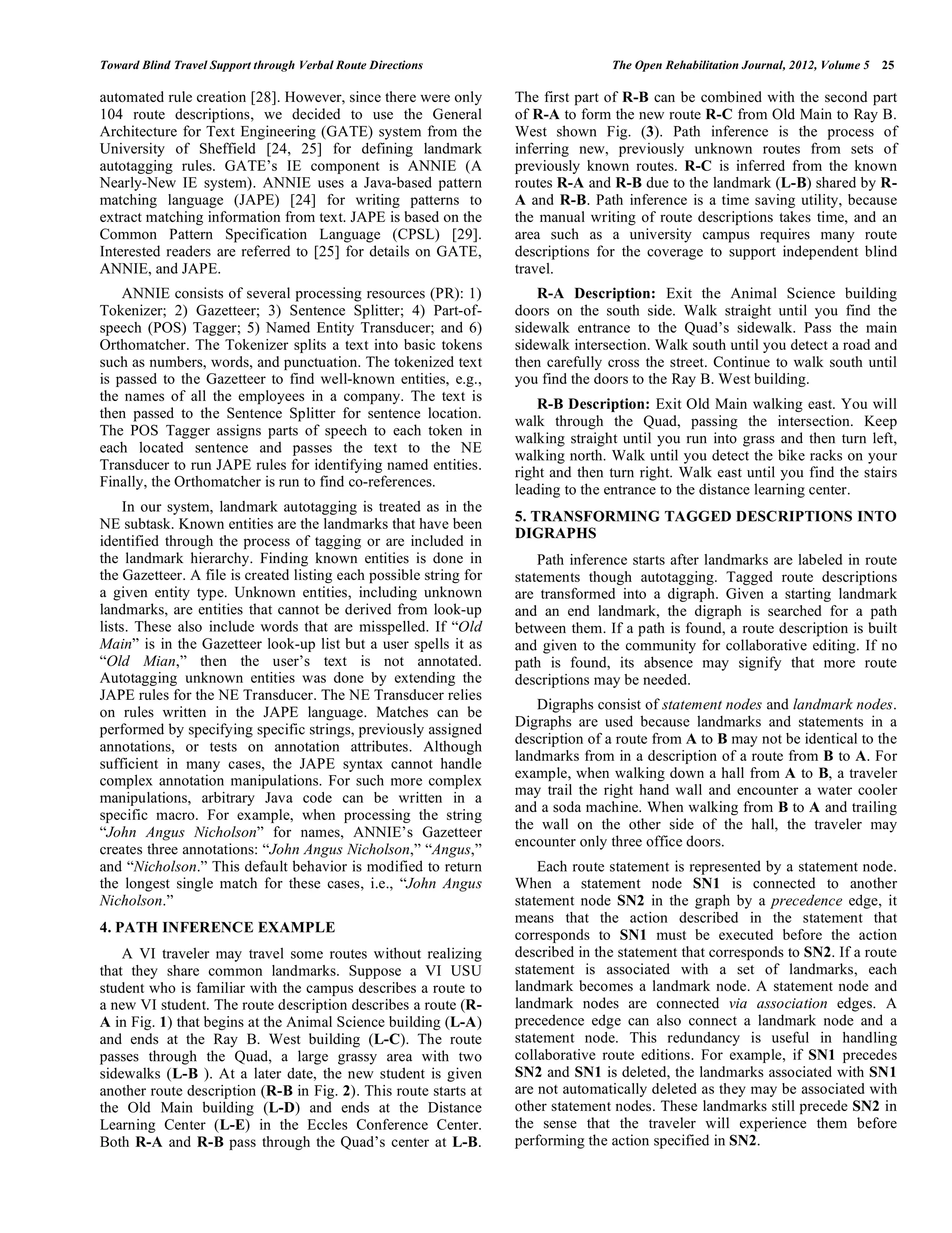 Toward Blind Travel Support through Verbal Route Directions                        The Open Rehabilitation Journal, 2012, Volume 5   25

automated rule creation [28]. However, since there were only        The first part of R-B can be combined with the second part
104 route descriptions, we decided to use the General               of R-A to form the new route R-C from Old Main to Ray B.
Architecture for Text Engineering (GATE) system from the            West shown Fig. (3). Path inference is the process of
University of Sheffield [24, 25] for defining landmark              inferring new, previously unknown routes from sets of
autotagging rules. GATE’s IE component is ANNIE (A                  previously known routes. R-C is inferred from the known
Nearly-New IE system). ANNIE uses a Java-based pattern              routes R-A and R-B due to the landmark (L-B) shared by R-
matching language (JAPE) [24] for writing patterns to               A and R-B. Path inference is a time saving utility, because
extract matching information from text. JAPE is based on the        the manual writing of route descriptions takes time, and an
Common Pattern Specification Language (CPSL) [29].                  area such as a university campus requires many route
Interested readers are referred to [25] for details on GATE,        descriptions for the coverage to support independent blind
ANNIE, and JAPE.                                                    travel.
    ANNIE consists of several processing resources (PR): 1)             R-A Description: Exit the Animal Science building
Tokenizer; 2) Gazetteer; 3) Sentence Splitter; 4) Part-of-          doors on the south side. Walk straight until you find the
speech (POS) Tagger; 5) Named Entity Transducer; and 6)             sidewalk entrance to the Quad’s sidewalk. Pass the main
Orthomatcher. The Tokenizer splits a text into basic tokens         sidewalk intersection. Walk south until you detect a road and
such as numbers, words, and punctuation. The tokenized text         then carefully cross the street. Continue to walk south until
is passed to the Gazetteer to find well-known entities, e.g.,       you find the doors to the Ray B. West building.
the names of all the employees in a company. The text is
                                                                        R-B Description: Exit Old Main walking east. You will
then passed to the Sentence Splitter for sentence location.
                                                                    walk through the Quad, passing the intersection. Keep
The POS Tagger assigns parts of speech to each token in
                                                                    walking straight until you run into grass and then turn left,
each located sentence and passes the text to the NE
                                                                    walking north. Walk until you detect the bike racks on your
Transducer to run JAPE rules for identifying named entities.        right and then turn right. Walk east until you find the stairs
Finally, the Orthomatcher is run to find co-references.
                                                                    leading to the entrance to the distance learning center.
     In our system, landmark autotagging is treated as in the
NE subtask. Known entities are the landmarks that have been         5. TRANSFORMING TAGGED DESCRIPTIONS INTO
                                                                    DIGRAPHS
identified through the process of tagging or are included in
the landmark hierarchy. Finding known entities is done in               Path inference starts after landmarks are labeled in route
the Gazetteer. A file is created listing each possible string for   statements though autotagging. Tagged route descriptions
a given entity type. Unknown entities, including unknown            are transformed into a digraph. Given a starting landmark
landmarks, are entities that cannot be derived from look-up         and an end landmark, the digraph is searched for a path
lists. These also include words that are misspelled. If “Old        between them. If a path is found, a route description is built
Main” is in the Gazetteer look-up list but a user spells it as      and given to the community for collaborative editing. If no
“Old Mian,” then the user’s text is not annotated.                  path is found, its absence may signify that more route
Autotagging unknown entities was done by extending the              descriptions may be needed.
JAPE rules for the NE Transducer. The NE Transducer relies
                                                                       Digraphs consist of statement nodes and landmark nodes.
on rules written in the JAPE language. Matches can be
                                                                    Digraphs are used because landmarks and statements in a
performed by specifying specific strings, previously assigned
                                                                    description of a route from A to B may not be identical to the
annotations, or tests on annotation attributes. Although
                                                                    landmarks from in a description of a route from B to A. For
sufficient in many cases, the JAPE syntax cannot handle
complex annotation manipulations. For such more complex             example, when walking down a hall from A to B, a traveler
                                                                    may trail the right hand wall and encounter a water cooler
manipulations, arbitrary Java code can be written in a
                                                                    and a soda machine. When walking from B to A and trailing
specific macro. For example, when processing the string
                                                                    the wall on the other side of the hall, the traveler may
“John Angus Nicholson” for names, ANNIE’s Gazetteer
                                                                    encounter only three office doors.
creates three annotations: “John Angus Nicholson,” “Angus,”
and “Nicholson.” This default behavior is modified to return            Each route statement is represented by a statement node.
the longest single match for these cases, i.e., “John Angus         When a statement node SN1 is connected to another
Nicholson.”                                                         statement node SN2 in the graph by a precedence edge, it
                                                                    means that the action described in the statement that
4. PATH INFERENCE EXAMPLE                                           corresponds to SN1 must be executed before the action
    A VI traveler may travel some routes without realizing          described in the statement that corresponds to SN2. If a route
that they share common landmarks. Suppose a VI USU                  statement is associated with a set of landmarks, each
student who is familiar with the campus describes a route to        landmark becomes a landmark node. A statement node and
a new VI student. The route description describes a route (R-       landmark nodes are connected via association edges. A
A in Fig. 1) that begins at the Animal Science building (L-A)       precedence edge can also connect a landmark node and a
and ends at the Ray B. West building (L-C). The route               statement node. This redundancy is useful in handling
passes through the Quad, a large grassy area with two               collaborative route editions. For example, if SN1 precedes
sidewalks (L-B ). At a later date, the new student is given         SN2 and SN1 is deleted, the landmarks associated with SN1
another route description (R-B in Fig. 2). This route starts at     are not automatically deleted as they may be associated with
the Old Main building (L-D) and ends at the Distance                other statement nodes. These landmarks still precede SN2 in
Learning Center (L-E) in the Eccles Conference Center.              the sense that the traveler will experience them before
Both R-A and R-B pass through the Quad’s center at L-B.             performing the action specified in SN2.
 