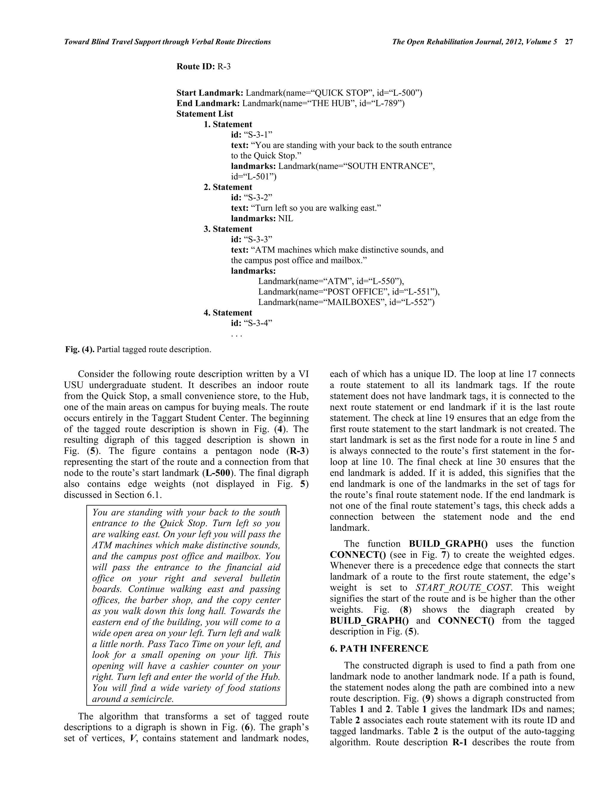Toward Blind Travel Support through Verbal Route Directions                               The Open Rehabilitation Journal, 2012, Volume 5   27


                                Route ID: R-3

                                Start Landmark: Landmark(name=“QUICK STOP”, id=“L-500”)
                                End Landmark: Landmark(name=“THE HUB”, id=“L-789”)
                                Statement List
                                       1. Statement
                                               id: “S-3-1”
                                               text: “You are standing with your back to the south entrance
                                               to the Quick Stop.”
                                               landmarks: Landmark(name=“SOUTH ENTRANCE”,
                                               id=“L-501”)
                                       2. Statement
                                               id: “S-3-2”
                                               text: “Turn left so you are walking east.”
                                               landmarks: NIL
                                       3. Statement
                                               id: “S-3-3”
                                               text: “ATM machines which make distinctive sounds, and
                                               the campus post office and mailbox.”
                                               landmarks:
                                                       Landmark(name=“ATM”, id=“L-550”),
                                                       Landmark(name=“POST OFFICE”, id=“L-551”),
                                                       Landmark(name=“MAILBOXES”, id=“L-552”)
                                       4. Statement
                                               id: “S-3-4”
                                               ...
Fig. (4). Partial tagged route description.

    Consider the following route description written by a VI             each of which has a unique ID. The loop at line 17 connects
USU undergraduate student. It describes an indoor route                  a route statement to all its landmark tags. If the route
from the Quick Stop, a small convenience store, to the Hub,              statement does not have landmark tags, it is connected to the
one of the main areas on campus for buying meals. The route              next route statement or end landmark if it is the last route
occurs entirely in the Taggart Student Center. The beginning             statement. The check at line 19 ensures that an edge from the
of the tagged route description is shown in Fig. (4). The                first route statement to the start landmark is not created. The
resulting digraph of this tagged description is shown in                 start landmark is set as the first node for a route in line 5 and
Fig. (5). The figure contains a pentagon node (R-3)                      is always connected to the route’s first statement in the for-
representing the start of the route and a connection from that           loop at line 10. The final check at line 30 ensures that the
node to the route’s start landmark (L-500). The final digraph            end landmark is added. If it is added, this signifies that the
also contains edge weights (not displayed in Fig. 5)                     end landmark is one of the landmarks in the set of tags for
discussed in Section 6.1.                                                the route’s final route statement node. If the end landmark is
                                                                         not one of the final route statement’s tags, this check adds a
        You are standing with your back to the south                     connection between the statement node and the end
        entrance to the Quick Stop. Turn left so you                     landmark.
        are walking east. On your left you will pass the
        ATM machines which make distinctive sounds,                          The function BUILD_GRAPH() uses the function
        and the campus post office and mailbox. You                      CONNECT() (see in Fig. 7) to create the weighted edges.
        will pass the entrance to the financial aid                      Whenever there is a precedence edge that connects the start
        office on your right and several bulletin                        landmark of a route to the first route statement, the edge’s
        boards. Continue walking east and passing                        weight is set to START_ROUTE_COST. This weight
        offices, the barber shop, and the copy center                    signifies the start of the route and is be higher than the other
        as you walk down this long hall. Towards the                     weights. Fig. (8) shows the diagraph created by
        eastern end of the building, you will come to a                  BUILD_GRAPH() and CONNECT() from the tagged
        wide open area on your left. Turn left and walk                  description in Fig. (5).
        a little north. Pass Taco Time on your left, and                 6. PATH INFERENCE
        look for a small opening on your lift. This
        opening will have a cashier counter on your                          The constructed digraph is used to find a path from one
        right. Turn left and enter the world of the Hub.                 landmark node to another landmark node. If a path is found,
        You will find a wide variety of food stations                    the statement nodes along the path are combined into a new
        around a semicircle.                                             route description. Fig. (9) shows a digraph constructed from
                                                                         Tables 1 and 2. Table 1 gives the landmark IDs and names;
    The algorithm that transforms a set of tagged route                  Table 2 associates each route statement with its route ID and
descriptions to a digraph is shown in Fig. (6). The graph’s              tagged landmarks. Table 2 is the output of the auto-tagging
set of vertices, V, contains statement and landmark nodes,               algorithm. Route description R-1 describes the route from
 