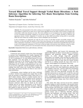 22                                               The Open Rehabilitation Journal, 2012, 5, 22-40

                                                                                                                          Open Access
Toward Blind Travel Support through Verbal Route Directions: A Path
Inference Algorithm for Inferring New Route Descriptions from Existing
Route Descriptions
Vladimir Kulyukin*,1 and John Nicholson2

1
    Department of Computer Science, Utah State University, USA
2
    Department of Computer Science, Austin Peay University, USA

             Abstract: The work presented in this article continues our investigation of such assisted navigation solutions where the
             main emphasis is placed not on sensor sets or sensor fusion algorithms but on the ability of the travelers to interpret and
             contextualize verbal route directions en route. This work contributes to our investigation of the research hypothesis that
             we have formulated and partially validated in our previous studies: if a route is verbally described in sufficient and
             appropriate amount of detail, independent VI travelers can use their O&M and problem solving skills to successfully
             follow the route without any wearable sensors or sensors embedded in the environment.
             In this investigation, we temporarily put aside the issue of how VI and blind travelers successfully interpret route
             directions en route and tackle the question of how those route directions can be created, generated, and maintained by
             online communities. In particular, we focus on the automation of path inference and present an algorithm that may be used
             as part of the background computation of VGI sites to find new paths in the previous route directions written by online
             community members, generate new route descriptions from them, and post them for subsequent community editing.
Keywords: Independent blind travel, path inference, informat.

1. INTRODUCTION                                                                 Golledge, Klatzky, and Loomis [14] demonstrate that
                                                                            sighted individuals are able to “process data in a continuous,
    Commercial and research systems have been developed
                                                                            integrative, and gestalt-like manner.” Sighted travelers
to increase travel independence for visually impaired (VI)
                                                                            localize on routes through large-scale geographic
and blind travelers. Various technologies, including GPS [1,
                                                                            observations. For example, while traveling an outdoor route,
2], Wi-Fi localization [3, 4], and infrared beacons [5], have
                                                                            a sighted traveler notices that the next sidewalk intersection
been proposed. Cost and quality of service have been                        is approximately fifty feet away from his current location
adequately discussed in the literature and found to play a
                                                                            and that he is walking towards the main clock tower on
significant role in the slow or low adoption rates of these
                                                                            campus, which happens to be hundreds of feet away.
technologies [6-10]. Another contributing factor is the trust-
me-you-are-here approach: assisted navigation systems take                      The same researchers [14] argue that, unlike sighted
readings from their sensor sets, localize those readings on                 travelers, travelers with visual impairments, especially those
some maps, and instruct travelers on where to move next to                  with complete vision loss, “actively search the environment
reach destinations.                                                         in a piecemeal manner.” For example, a cane user with
                                                                            complete vision loss must physically encounter the same
    Unfortunately, sensor readings can be noisy, irrelevant,
                                                                            sidewalk intersection to actively sense it with the cane and
or absent. Garmin (www.garmin.com) reports that its GPS
                                                                            may not be aware of his orientation in relation to the clock
units are accurate to within fifteen meters. Place Lab [11], a
                                                                            tower. Consequently, erroneous or irrelevant assistance may
Wi-Fi indoor solution, achieves a median location error of                  be more harmful than helpful to this traveler, because it takes
fifteen to twenty meters. Since navigation can be viewed as a
                                                                            the traveler’s cognitive energy away from critical decision
time series that unfolds as the traveler moves through an
                                                                            making.
environment, sensor signal latency may render automated
decisions irrelevant when they are based on the sensor                          One sensor that many trust-me-you-are-here solutions
readings that are no longer representative of the traveler’s                attempt to replace or tend to downplay is the traveler's brain.
actual location [12]. Such automated decisions, although                    Many VI and blind people receive extensive O&M training.
they purport to help the traveler, may in reality hinder the                During training, individuals learn valuable skills that enable
traveler’s situational awareness [13].                                      them to safely and successfully navigate many indoor and
                                                                            outdoor environments independently [13, 14]. They learn to
                                                                            perform actions such as following sidewalks, detecting
*Address correspondence to this author at the Department of Computer
                                                                            obstacles and landmarks, and crossing streets. They also
Science, Utah State University, Logan, UT, USA; Tel: 435.787.8163;          learn how to remain oriented inside buildings or on
Fax: 435.797.3265; E-mails: vladimir.kulyukin@usu.edu,                      sidewalks and streets. Many individuals subsequently
vladimir.kulyukin@aggiemail.usu.edu                                         improve their O&M skills through independent traveling and


                                                         1874-9437/12       2012 Bentham Open
 