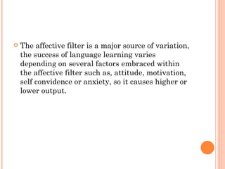 The affective filter is a major source of variation, the success of language learning varies depending on several factors embraced within the affective filter such as, attitude, motivation, self convidence or anxiety, so it causes higher or lower output. 