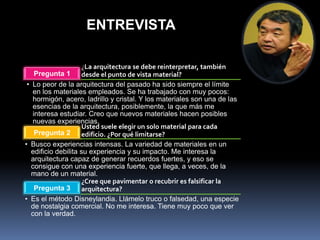 ENTREVISTA

                     ¿La arquitectura se debe reinterpretar, también
    Pregunta 1       desde el punto de vista material?
 • Lo peor de la arquitectura del pasado ha sido siempre el límite
   en los materiales empleados. Se ha trabajado con muy pocos:
   hormigón, acero, ladrillo y cristal. Y los materiales son una de las
   esencias de la arquitectura, posiblemente, la que más me
   interesa estudiar. Creo que nuevos materiales hacen posibles
   nuevas experiencias.
                     Usted suele elegir un solo material para cada
    Pregunta 2       edificio. ¿Por qué limitarse?
• Busco experiencias intensas. La variedad de materiales en un
   edificio debilita su experiencia y su impacto. Me interesa la
   arquitectura capaz de generar recuerdos fuertes, y eso se
   consigue con una experiencia fuerte, que llega, a veces, de la
   mano de un material.
                     ¿Cree que pavimentar o recubrir es falsificar la
    Pregunta 3       arquitectura?
• Es el método Disneylandia. Llámelo truco o falsedad, una especie
   de nostalgia comercial. No me interesa. Tiene muy poco que ver
   con la verdad.
 