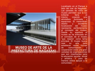 Localizado en el Parque a
lado del mar de Nagasaki.
Las paredes de vidrio del
museo permiten que la luz
brillante         llene       el
interior,     creando       una
atmósfera       iluminada      y
espaciosa. El maravilloso
diseño        y       excelente
localización del museo
representa perfectamente
el concepto del museo.
Desde su apertura el
museo se ha enfocado en
el concepto de el museo
“que respira” como tema
principal. El museo busca
usar       su      arte    para
establecer varias formas
de        comunicación         y
cooperación entre una gran
variedad de organizaciones
que son importantes para
la educación escolar, social
y artística. Y para de
manera activa apoyar a la
comunidad.
 