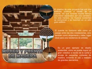 El objetivo de este proyecto fue unir dos
edificios públicos a través de un
puente, los que durante mucho tiempo
estuvieron separados por una carretera.
De esta manera, los museos existentes
se comunican y se fusionan en un sólo
gran edificio.



El puente no funciona sólo como un
pasaje entre las dos instalaciones, sino
también como alojamiento y taller, lugar
ideal para una residencia de artistas



   Es un gran ejemplo de diseño
   sostenible; cómo se puede lograr un
   gran voladizo a través de la suma y
   encaje de pequeñas unidades de
   madera, evitando el uso y traslado
   de grandes elementos.
 