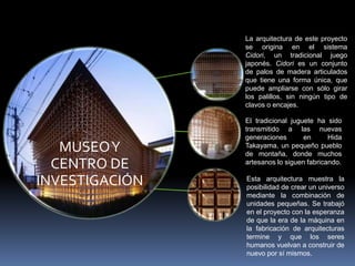 La arquitectura de este proyecto
                se origina en el sistema
                Cidori, un tradicional juego
                japonés. Cidori es un conjunto
                de palos de madera articulados
                que tiene una forma única, que
                puede ampliarse con sólo girar
                los palillos, sin ningún tipo de
                clavos o encajes.

                El tradicional juguete ha sido
                transmitido a las nuevas
                generaciones       en      Hida
   MUSEO Y      Takayama, un pequeño pueblo
                de montaña, donde muchos
  CENTRO DE     artesanos lo siguen fabricando.


INVESTIGACIÓN   Esta arquitectura muestra la
                posibilidad de crear un universo
                mediante la combinación de
                unidades pequeñas. Se trabajó
                en el proyecto con la esperanza
                de que la era de la máquina en
                la fabricación de arquitecturas
                termine y que los seres
                humanos vuelvan a construir de
                nuevo por sí mismos.
 
