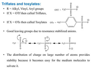 Triflates and tosylates:
• R = Alkyl, Vinyl, Aryl groups
• If X = OTf then called Triflates,
• If X = OTs then called Tosylates
• Good leaving groups due to resonance stabilized anions.
• The distribution of charge on large number of atoms provides
stability because it becomes easy for the medium molecules to
solvate it.
OTf = F3C S
O
O
O
OTs = S
O
O
OH3C
F3C S
O
O
O F3C S
O
O
O F3C S
O
O
O
 