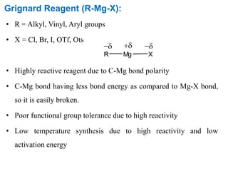 Grignard Reagent (R-Mg-X):
• R = Alkyl, Vinyl, Aryl groups
• X = Cl, Br, I, OTf, Ots
• Highly reactive reagent due to C-Mg bond polarity
• C-Mg bond having less bond energy as compared to Mg-X bond,
so it is easily broken.
• Poor functional group tolerance due to high reactivity
• Low temperature synthesis due to high reactivity and low
activation energy
R Mg X
 
 
