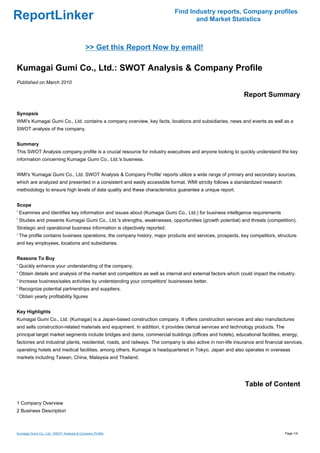 Find Industry reports, Company profiles
ReportLinker                                                                       and Market Statistics



                                           >> Get this Report Now by email!

Kumagai Gumi Co., Ltd.: SWOT Analysis & Company Profile
Published on March 2010

                                                                                                              Report Summary

Synopsis
WMI's Kumagai Gumi Co., Ltd. contains a company overview, key facts, locations and subsidiaries, news and events as well as a
SWOT analysis of the company.


Summary
This SWOT Analysis company profile is a crucial resource for industry executives and anyone looking to quickly understand the key
information concerning Kumagai Gumi Co., Ltd.'s business.


WMI's 'Kumagai Gumi Co., Ltd. SWOT Analysis & Company Profile' reports utilize a wide range of primary and secondary sources,
which are analyzed and presented in a consistent and easily accessible format. WMI strictly follows a standardized research
methodology to ensure high levels of data quality and these characteristics guarantee a unique report.


Scope
' Examines and identifies key information and issues about (Kumagai Gumi Co., Ltd.) for business intelligence requirements
' Studies and presents Kumagai Gumi Co., Ltd.'s strengths, weaknesses, opportunities (growth potential) and threats (competition).
Strategic and operational business information is objectively reported.
' The profile contains business operations, the company history, major products and services, prospects, key competitors, structure
and key employees, locations and subsidiaries.


Reasons To Buy
' Quickly enhance your understanding of the company.
' Obtain details and analysis of the market and competitors as well as internal and external factors which could impact the industry.
' Increase business/sales activities by understanding your competitors' businesses better.
' Recognize potential partnerships and suppliers.
' Obtain yearly profitability figures


Key Highlights
Kumagai Gumi Co., Ltd. (Kumagai) is a Japan-based construction company. It offers construction services and also manufactures
and sells construction-related materials and equipment. In addition, it provides clerical services and technology products. The
principal target market segments include bridges and dams, commercial buildings (offices and hotels), educational facilities, energy,
factories and industrial plants, residential, roads, and railways. The company is also active in non-life insurance and financial services,
operating hotels and medical facilities, among others. Kumagai is headquartered in Tokyo, Japan and also operates in overseas
markets including Taiwan, China, Malaysia and Thailand.




                                                                                                              Table of Content

1 Company Overview
2 Business Description



Kumagai Gumi Co., Ltd.: SWOT Analysis & Company Profile                                                                           Page 1/4
 
