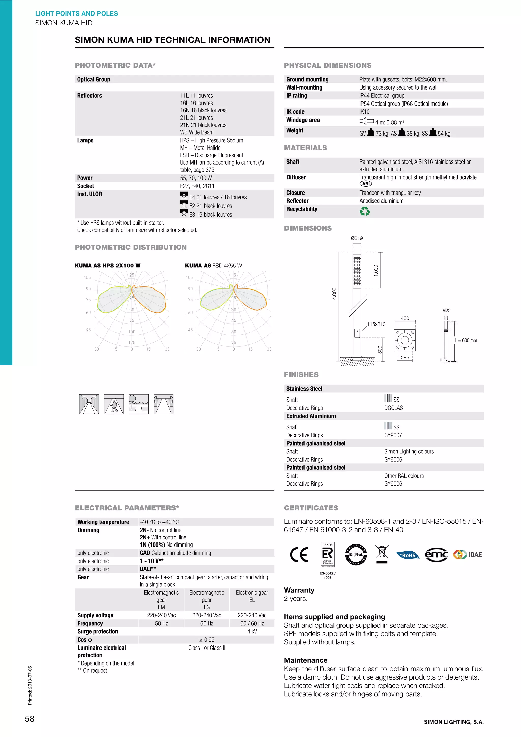 LIGHT POINTS AND POLES

SIMON KUMA HID

SIMON KUMA HID TECHNICAL INFORMATION
PHOTOMETRIC DATA*

PHYSICAL DIMENSIONS

Optical Group
Reﬂectors

11L 11 louvres
16L 16 louvres
16N 16 black louvres
21L 21 louvres
21N 21 black louvres
WB Wide Beam
HPS – High Pressure Sodium
MH – Metal Halide
FSD – Discharge Fluorescent
Use MH lamps according to current (A)
table, page 375.
55, 70, 100 W
E27, E40, 2G11

Lamps

Power
Socket
Inst. ULOR

E4 21 louvres / 16 louvres
E2 21 black louvres
E3 16 black louvres

* Use HPS lamps without built-in starter.
Check compatibility of lamp size with reﬂector selected.

Ground mounting
Wall-mounting
IP rating
IK code
Windage area
Weight

Plate with gussets, bolts: M22x600 mm.
Using accessory secured to the wall.
IP44 Electrical group
IP54 Optical group (IP66 Optical module)
IK10
4 m: 0.88 m²
GV

73 kg, AS

38 kg, SS

54 kg

MATERIALS
Shaft

Painted galvanised steel, AISI 316 stainless steel or
extruded aluminium.
Transparent high impact strength methyl methacrylate

Diffuser
Closure
Reﬂector
Recyclability

Trapdoor, with triangular key
Anodised aluminium

DIMENSIONS

PHOTOMETRIC DISTRIBUTION
KUMA AS HPS 2X100 W

KUMA AS FSD 4X55 W

M22

L = 600 mm

FINISHES
Stainless Steel
Shaft
Decorative Rings
Extruded Aluminium
Shaft
Decorative Rings
Painted galvanised steel
Shaft
Decorative Rings
Painted galvanised steel
Shaft
Decorative Rings

ELECTRICAL PARAMETERS*
Working temperature
Dimming

Printed: 2013-07-05

only electronic
only electronic
only electronic
Gear

58

Supply voltage
Frequency
Surge protection
Cos ĳ
Luminaire electrical
protection
* Depending on the model
** On request

-40 °C to +40 °C
2N- No control line
2N+ With control line
1N (100%) No dimming
CAD Cabinet amplitude dimming
1 - 10 V**
DALI**
State-of-the-art compact gear; starter, capacitor and wiring
in a single block.
Electronic gear
Electromagnetic
Electromagnetic
EL
gear
gear
EG
EM
220-240 Vac
220-240 Vac
220-240 Vac
50 Hz
60 Hz
50 / 60 Hz
4 kV
≥ 0.95
Class I or Class II

SS
DGCLAS
SS
GY9007
Simon Lighting colours
GY9006
Other RAL colours
GY9006

CERTIFICATES
Luminaire conforms to: EN-60598-1 and 2-3 / EN-ISO-55015 / EN61547 / EN 61000-3-2 and 3-3 / EN-40

ES-0042 /
1995

Warranty
2 years.
Items supplied and packaging
Shaft and optical group supplied in separate packages.
SPF models supplied with ﬁxing bolts and template.
Supplied without lamps.
Maintenance
Keep the diffuser surface clean to obtain maximum luminous ﬂux.
Use a damp cloth. Do not use aggressive products or detergents.
Lubricate water-tight seals and replace when cracked.
Lubricate locks and/or hinges of moving parts.

SIMON LIGHTING, S.A.

 