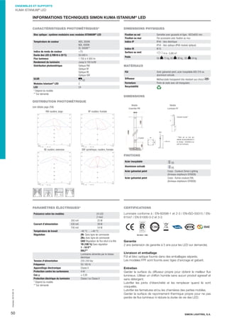 ENSEMBLES ET SUPPORTS

KUMA ISTANIUM® LED

INFORMATIONS TECHNIQUES SIMON KUMA ISTANIUM® LED
CARACTÉRISTIQUES PHOTOMÉTRIQUES*

DIMENSIONS PHYSIQUES

Bloc optique : système modulaire avec modules ISTANIUM LED

Fixation au sol
Fixation au mur
Indice IP

®

Température de couleur

WDL 3000K
NDL 4000K
DL 5000K**
>70
50.000 h
1 700 à 4 000 lm
Jusqu'à 100 lm/W
Optique RW
Optique RF
Optique RE
Optique SRF

Indice de rendu de couleur
Durée des LED (L70B10 à 25°C)
Flux lumineux
Rendement du luminaire
Distribution photométrique

ULOR

Indice IK
Surface au vent
Poids

4 m : 0,88 m²
GV

73 kg, AS

38 kg , SS

54 kg

MATÉRIAUX
Fût

Acier galvanisé peint, acier inoxydable AISI 316 ou
aluminium extrudé.

Diffuseur

E2

Modules Istanium® LED
LED
* Dépend du modèle
** Sur demande

Semelles avec goussets et tiges : M22x600 mm.
Par accessoire avec ﬁxation au mur.
IP44 - bloc électrique
IP54 - bloc optique (IP66 module optique)
IK10

Méthacrylate transparent très résistant aux chocs.
Porte de visite avec clé triangulaire

Fermeture
Recyclabilité

2
24

DIMENSIONS

DISTRIBUTION PHOTOMÉTRIQUE
Modèle
Ensemble FRF

(voir détails page 258)
RW routière, large




Modèle
Luminaire PF

RF routière, frontale




 

 

 

 

 

 









 

 







Console murale*

 

 



M22

*  Fixer sur un mur qui
résiste structurellement à
la charge ; résistance au
vent du luminaire.

115x400
L = 600 mm


 



 


 