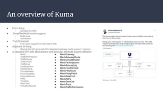 ● From Kong
○ Donated to CNCF
● SimpliﬁedMulti-mode support
○ Multi-zone
○ standalone
● Truly Universal
○ First class support for both K8s & VMs
● Adjacent to Kong
○ Blazing fast API-gw (useful for delegated gateway mode support / ingress)
● A beautiful API with abstractions and granular, attribute based selection
○ Mesh
○ TraﬃcPermission
○ TraﬃcRoute
○ TraﬃcTrace
○ TraﬃcLog
○ FaultInjection
○ HealthCheck
○ CircuitBreaker
○ ProxyTemplate
○ ExternalService
○ Retry
○ TimeOut
○ RateLImit
○ VirtualOutbound
An overview of Kuma
● MeshGateway
● MeshGatewayRoute
● MeshCircuitBreaker
● MeshFaultInjection
● MeshAccessLog
● MeshHealthCheck
● MeshHttpRoute
● MeshProxyPatch
● MeshRateLimit
● MeshRetry
● MeshTimeOut
● MeshTrace
● MeshTraﬃcPermission
 