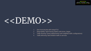 <<DEMO>>
1. Zero trust security with mutual TLS
2. Observability: OpenTracing (Zipkin) with Kuma, Jaeger;
3. Traﬃc Routing: Canary deployments (with weighted traﬃc conﬁgurations)
4. Traﬃc Mirroring: Send shadow traﬃc to services
 
