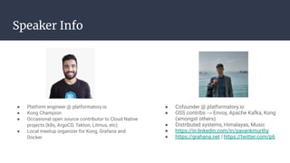 Speaker Info
● Platform engineer @ platformatory.io
● Kong Champion
● Occasional open source contributor to Cloud Native
projects (k8s, ArgoCD, Tekton, Litmus, etc)
● Local meetup organizer for Kong, Grafana and
Docker
● Cofounder @ platformatory.io
● OSS contribs → Envoy, Apache Kafka, Kong
(amongst others)
● Distributed systems, Himalayas, Music
● https://in.linkedin.com/in/pavankmurthy
● https://grahana.net | https://twitter.com/p6
 