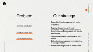 P
M
Problem
Limited distribution
Lack of interaction
Lack of personality
Our strategy
• Expand distribution aggressively online
and offline.
• To generate awareness through
promotion, using a combination of social
media, consumer competition and instore
experiences
• Communicating with consumers by story
telling.
• Delivering knowledgeable information by
in-store promotion.
• Wine makers or growers as ambassador.
 