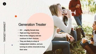 P
M
• 25+ , slightly female bias
• High-earning, treat-loving
• New to the category and are
cautious in their choices.
• They are likely to shop at
independent retailers, and are
turning to online channels to buy
their wine
TARGETMARKET
Generation Treater
 