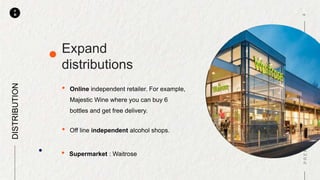 P
M
• Online independent retailer. For example,
Majestic Wine where you can buy 6
bottles and get free delivery.
Expand
distributions
DISTRIBUTION
• Off line independent alcohol shops.
• Supermarket : Waitrose
 
