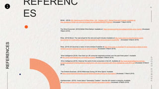 P
M
REFERENC
ES
REFERENCES
Mintel . (2018) Still, Sparkling and Fortified Wine - UK - October 2017 , Market Size and Forecast. Available at:
http://academic.mintel.com.ezproxy.kingston.ac.uk/display/862683/?highlight (Accessed: 7 March 2018).
The Wine Economist. (2018) British Wine Market. Available at: https://wineeconomist.com/category/british-wine-market/ (Accessed:
7March 2018)
Wsta. (2018) Brexit, The road ahead for the wine and spirit industry Available at:http://www.wsta.co.uk/publications-useful-
documents/121-brexit-policy-paper-the-road-ahead-for-the-wine-and-spirit-industry/file (Accessed: 9 March 2018)
Wsta. (2018) UK becomes a nation of wine drinkers Available at:http://www.wsta.co.uk/press/731-uk-becomes-a-nation-of-wine-
drinkers-as-wine-replaces-beer-as-our-drink-of-choice (Accessed: 8 March 2018)
Wine Intelligence (2018). How have our UK consumer segments evolved over the past three years?. Available
at:http://www.wineintelligence.com/shifting-shapes/ (Accessed: 5 March 2018)
Wine Intelligence (2018). Discover the world of wine consumers in the UK. Available at:http://www.wineintelligence.com/wp-
content/uploads/2014/06/Qualitative-insights-from-UK-wine-consumers-with-Wine-Intelligence-June-2014.pdf (Accessed: 8 March
2018)
The Drinkers Business. (2018) Millennials Driving UK Wine Spend. Available
at:https://www.thedrinksbusiness.com/2016/05/millennials-driving-uk-wine-spend/ (Accessed: 7 March 2018)
Gamberorosso. (2018) A word about “Generation Treaters”. How the UK market is changing. Available
at:http://www.gamberorosso.it/en/wine-news/1025064-generation-treaters (Accessed: 8 March 2018)
 