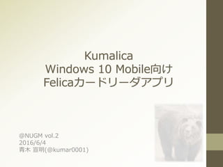 Kumalica
Windows 10 Mobile向け
Felicaカードリーダアプリ
＠NUGM vol.2
2016/6/4
青木 宣明(@kumar0001)
 