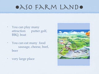 ● aso farm land● You can play many attraction putter golf, BBQ, boat You can eat many food sausage, cheese, beef, beer very large place