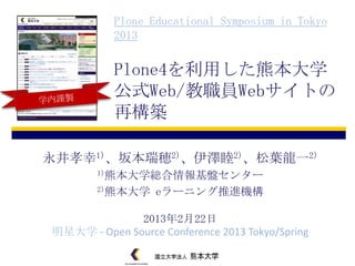 Plone Educational Symposium in Tokyo
           2013


           Plone4を利用した熊本大学
           公式Web/教職員Webサイトの
           再構築

永井孝幸1)、坂本瑞穂2)、伊澤睦2)、松葉龍一2)
        1)熊本大学総合情報基盤センター

        2)熊本大学    eラーニング推進機構

              2013年2月22日
明星大学 - Open Source Conference 2013 Tokyo/Spring
 
