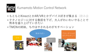 Kumamoto Motion Control Network
• もともとKinectとかAR/VRとかデバイス好きが集まる（飲み会
• テクノロジーに対する敷居を下げ、大人がわいわいやることで
熊本を盛り上げていきたい
• TMCNの姉妹、ちやほやされるのがモチベーション
熊本やばい
天才！
アカンやつらが
またやらかして
ドヤ
 