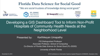 2019 Conference on Information Systems Applied Research (CONISAR), Cleveland, OhioNovember 8, 2019
1
Karthikeyan UmapathyPresented by:
FIS Distinguished Professor
Associate Professor, School of Computing
Co-Director of Florida Data Science for Social Good (FL-DSSG)
University of North Florida
Developing a GIS Dashboard Tool to Inform Non-Profit
Hospitals of Community Health Needs at the
Neighborhood Level
 