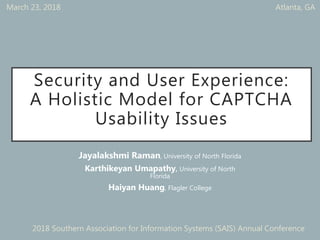 Security and User Experience:
A Holistic Model for CAPTCHA
Usability Issues
Jayalakshmi Raman, University of North Florida
Karthikeyan Umapathy, University of North
Florida
Haiyan Huang, Flagler College
March 23, 2018 Atlanta, GA
2018 Southern Association for Information Systems (SAIS) Annual Conference
 
