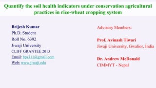 Quantify the soil health indicators under conservation agricultural
practices in rice-wheat cropping system
Brijesh Kumar
Ph.D. Student
Roll No. 6392
Jiwaji University
CLIFF GRANTEE 2013
Email: bps311@gmail.com
Web: www.jiwaji.edu

Advisory Members:
Prof. Avinash Tiwari
Jiwaji University, Gwalior, India
Dr. Andrew McDonald
CIMMYT - Nepal

 