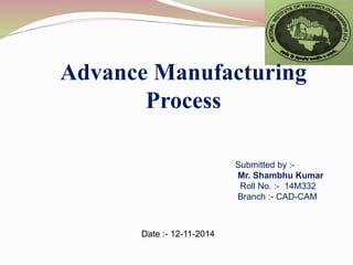 Advance Manufacturing
Process
Submitted by :-
Mr. Shambhu Kumar
Roll No. :- 14M332
Branch :- CAD-CAM
Date :- 12-11-2014
 
