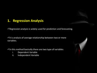 1. Regression Analysis
Regression analysis is widely used for prediction and forecasting.
It is analysis of average relationship between two or more
variables.
In this method basically there are two type of variables
i. Dependent Variable
ii. Independent Variable
 