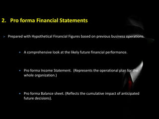 2. Pro forma Financial Statements
 A comprehensive look at the likely future financial performance.
 Pro forma Income Statement. (Represents the operational plan for the
whole organization.)
 Pro forma Balance sheet. (Reflects the cumulative impact of anticipated
future decisions).
 Prepared with Hypothetical Financial Figures based on previous business operations.
 