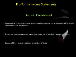 Pro Forma Income Statements
Percent of Sales Method
 Assumes that future relationship between various elements of cost to sales will be similar
to their historical relationships.
 These cost ratios are generally based on the average of previous two or three years.
 Goods sold may be expressed as a percentage of Sales.
 