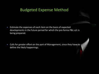Budgeted Expense Method
 Estimate the expenses of each item on the basis of expected
developments in the future period for which the pro forma P&L a/c is
being prepared.
 Calls for greater effort on the part of Management, since they have to
define the likely happenings.
 