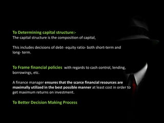 To Determining capital structure:-
The capital structure is the composition of capital,
This includes decisions of debt- equity ratio- both short-term and
long- term.
To Frame financial policies with regards to cash control, lending,
borrowings, etc.
A finance manager ensures that the scarce financial resources are
maximally utilized in the best possible manner at least cost in order to
get maximum returns on investment.
To Better Decision Making Process
 
