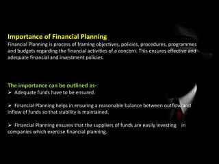 Importance of Financial Planning
Financial Planning is process of framing objectives, policies, procedures, programmes
and budgets regarding the financial activities of a concern. This ensures effective and
adequate financial and investment policies.
The importance can be outlined as-
 Adequate funds have to be ensured.
 Financial Planning helps in ensuring a reasonable balance between outflow and
inflow of funds so that stability is maintained.
 Financial Planning ensures that the suppliers of funds are easily investing in
companies which exercise financial planning.
 
