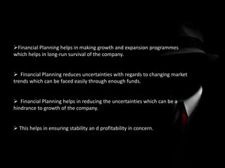 Financial Planning helps in making growth and expansion programmes
which helps in long-run survival of the company.
 Financial Planning reduces uncertainties with regards to changing market
trends which can be faced easily through enough funds.
 Financial Planning helps in reducing the uncertainties which can be a
hindrance to growth of the company.
 This helps in ensuring stability an d profitability in concern.
 