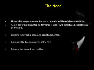 The Need
 Financial Manager prepares Pro forma or projected financial statements to:
a. Assess the firm’s forecasted performance is in line with Targets and expectations
of investors.
b. Examine the effect of proposed operating changes.
c. Anticipate the financing needs of the firm.
d. Estimate the future free cash flows.
 