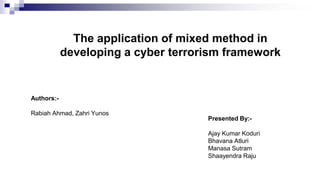 The application of mixed method in
developing a cyber terrorism framework
Presented By:-
Ajay Kumar Koduri
Bhavana Atluri
Manasa Sutram
Shaayendra Raju
Authors:-
Rabiah Ahmad, Zahri Yunos
 