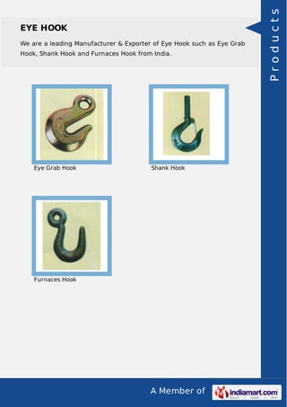 A Member of
EYE HOOK
We are a leading Manufacturer & Exporter of Eye Hook such as Eye Grab
Hook, Shank Hook and Furnaces Hook from India.
Eye Grab Hook Shank Hook
Furnaces Hook Products
 