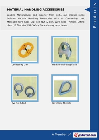 A Member of
MATERIAL HANDLING ACCESSORIES
Leading Manufacturer and Exporter from Delhi, our product range
includes Material Handling Accessories such as Connecting Link,
Malleable Wire Rope Clip, Eye Nut & Bolt, Wire Rope Thimple, Lifting
clamp, D Shackles With Safety Pin and many more items.
Connecting Link Malleable Wire Rope Clip
Eye Nut & Bolt Wire Rope Thimple
Products
 