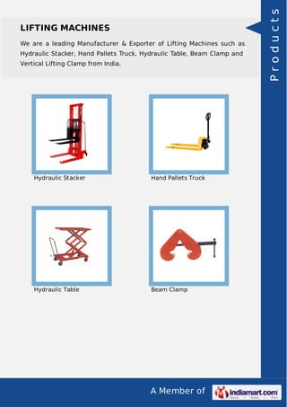 A Member of
LIFTING MACHINES
We are a leading Manufacturer & Exporter of Lifting Machines such as
Hydraulic Stacker, Hand Pallets Truck, Hydraulic Table, Beam Clamp and
Vertical Lifting Clamp from India.
Hydraulic Stacker Hand Pallets Truck
Hydraulic Table Beam Clamp
Products
 